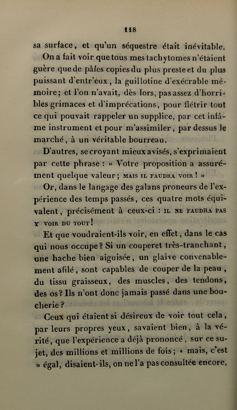 sa surface, et qu’un séquestre était inévitable. On a fait voir que tous mes tachytomes n’étaient guère que de pâles copies du plus preste et du plus puissant d’entr’eux, la guillotine d’exécrable mé- moire; et l’on n’avait, dès lors, pas assez d’horri- bles grimaces et d’imprécations, pour flétrir tout ce qui pouvait rappeler un supplice, par cet infâ- me instrument et pour m’assimiler, pardessus le marché, à un véritable bourreau. D’autres, se croyant mieux avisés, s’exprimaient par cette phrase : « Votre proposition a assuré- ment quelque valeur; mais il faudra voir! » Or, dans le langage des galans proneurs de l’ex- périence des temps passés, ces quatre mots équi- valent , précisément à ceux-ci : il ne faudra pas Y VOIR du tout ! Et que voudraient-ils voir, en effet, dans le cas qui nous occupe? Si un couperet très-tranchant, une hache bien aiguisée, un glaive convenable- ment afilé, sont capables de couper de la peau , du tissu graisseux, des muscles, des tendons, des os? Ils n’ont donc jamais passé dans une bou- cherie ? Ceux qui étaient si désireux de voir tout cela, par leurs propres yeux, savaient bien, à la vé- rité, que l’expérience a déjà prononcé , sur ce su- jet, des millions et millions de fois ; « mais, c’est » égal, disaient-ils, on ne l’a pas consultée encore,