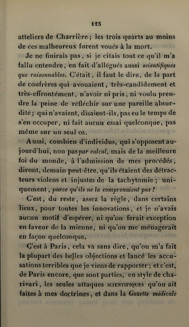 atteliers de Charrière; les trois quarts au moins de ces malheureux furent voues à la mort. Je ne finirais pas, si je citais tout ce qu’il m’a fallu entendre, en fait d’allégués aussi scientifiques que raisonnables. C’était, il faut le dire, de la part de confrères qui avouaient, très-candidement et très-effrontément, n’avoir ni pris , ni voulu pren- dre la peine de réfléchir sur une pareille absur- dité ; qui n’avaient, disaient-ils, pas eu le temps de s’en occuper, ni fait aucun essai quelconque, pas même sur un seul os. Aussi, combien d’individus, qui s’opposent au- jourd’hui, non paspar calcul, mais de la meilleure foi du monde, à l’admission de mes procédés, diront, demain peut-être, qu’ils étaient des détrac- teurs violens et injustes de la tachytomie ; uni- quement , parce quils ne la comprenaient pas ! C’est, du reste, assez la règle, dans certains lieux, pour toutes les innovations, et je n’avais aucun motif d’espérer, ni qu’on ferait exception en faveur de la mienne, ni qu’on me ménagerait en façon quelconque. C’est à Paris, cela va sans dire, qu’on m’a fait la plupart des belles objections et lancé les accu- sations terribles que je viens de rapporter ; et c’est, de Paris encore, que sont parties, en style de cha- rivari , les seules attaques scientifiques qu’on ait faites à mes doctrines, et dans la Gazette médicale