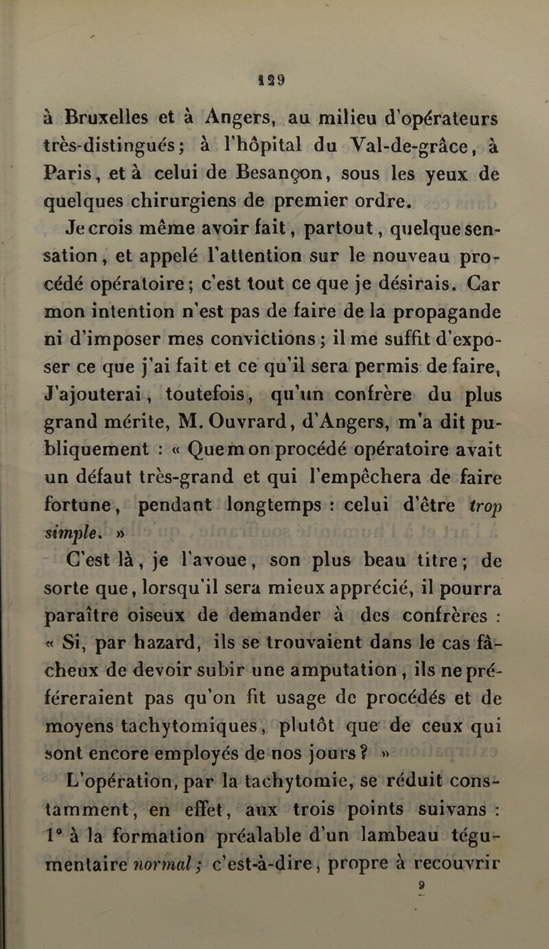 à Bruxelles et à Angers, au milieu d’opérateurs très-distingués; à l’hôpital du Val-de-grâce, à Paris, et à celui de Besançon, sous les yeux de quelques chirurgiens de premier ordre. Je crois même avoir fait, partout, quelque sen- sation , et appelé l’attention sur le nouveau pro- cédé opératoire; c’est tout ce que je désirais. Car mon intention n’est pas de faire de la propagande ni d’imposer mes convictions ; il me suffit d’expo- ser ce que j’ai fait et ce qu’il sera permis de faire, J’ajouterai, toutefois, qu’un confrère du plus grand mérite, M. Ouvrard, d’Angers, m’a dit pu- bliquement : « Que m on procédé opératoire avait un défaut très-grand et qui l’empêchera de faire fortune, pendant longtemps : celui d’être trop simple. » C’est là, je l’avoue, son plus beau titre ; de sorte que, lorsqu’il sera mieux apprécié, il pourra paraître oiseux de demander à des confrères : « Si, par hazard, ils se trouvaient dans le cas fâ- cheux de devoir subir une amputation , ils ne pré- féreraient pas qu’on fit usage de procédés et de moyens tachytomiques, plutôt que de ceux qui sont encore employés de nos jours ? » L’opération, par la taehytomie, se réduit cons- tamment, en effet, aux trois points suivans : 1° à la formation préalable d’un lambeau tégu- mentair g normal ; c’est-à-dire, propre à recouvrir 9