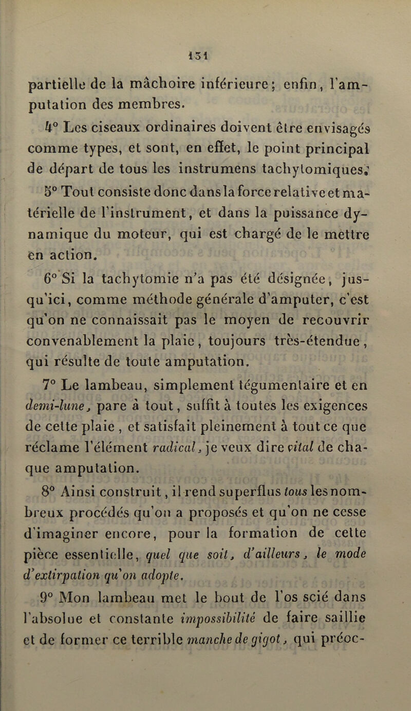 partielle de la mâchoire inférieure; enfin, Y am- putation des membres. U° Les ciseaux ordinaires doivent cire envisagés comme types, et sont, en effet, le point principal de départ de tous les instrumens tachytomiques; 5° Tout consiste donc dans la force relative et ma- térielle de l’instrument, et dans la puissance dy- namique du moteur, qui est chargé de le mettre en action. 6° Si la tachytomie n’a pas été désignée, jus- qu’ici, comme méthode générale d’amputer, c’est qu’on ne connaissait pas le moyen de recouvrir convenablement la plaie, toujours très-étendue, qui résulte de toute amputation. 7° Le lambeau, simplement tégumenlaire et en demi-lune j pare à tout, suffit à toutes les exigences de cette plaie , et satisfait pleinement à tout ce que réclame l’élément radical, je veux dire citai de cha- que amputation. 8° Ainsi construit, il rend superflus tous les nom- breux procédés qu’on a proposés et qu’on ne cesse d’imaginer encore, pour la formation de cette pièce essentielle, quel que soit, d’ailleurs j le mode d’extirpation quon adopte. 9° Mon lambeau met le bout de l’os scié dans l’absolue et constante impossibilité de faire saillie et de former ce terrible manche de gigot, qui préoc-