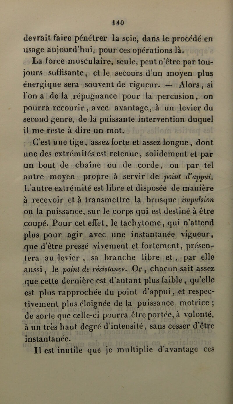 devrait faire pénétrer la scie, dans le procédé en usage aujourd’hui, pour ces opérations là. La force musculaire, seule, peut n être par tou- jours suffisante, et le secours d’un moyen plus énergique sera souvent de rigueur. — Alors, si l’on a delà répugnance pour la percusion, on pourra recourir, avec avantage, à un levier du second genre, de la puissante intervention duquel il me reste à dire un mot. C’est une tige, assez forte et assez longue, dont une des extrémités est retenue, solidement et par un bout de chaîne ou de corde, ou par tel autre moyen propre à servir de point d'appui. L’autre extrémité est libre et disposée de manière à recevoir et à transmettre la brusque impulsion ou la puissance, sur le corps qui est destiné à être coupé. Pour cet effet, le tachytome, qui n’attend plus pour agir avec une instantanée vigueur, que d’être pressé vivement et fortement, présen- tera au levier , sa branche libre et , par elle aussi, le 'point de résistance. Or , chacun sait assez que cette dernière est d’autant plus faible , qu’elle est plus rapprochée du point d’appui, et respec- tivement plus éloignée de la puissance motrice ; de sorte que celle-ci pourra être portée, à volonté, à un très haut degré d’intensité, sans cesser d’être instantanée. Il est inutile que je multiplie d’avantage ccs