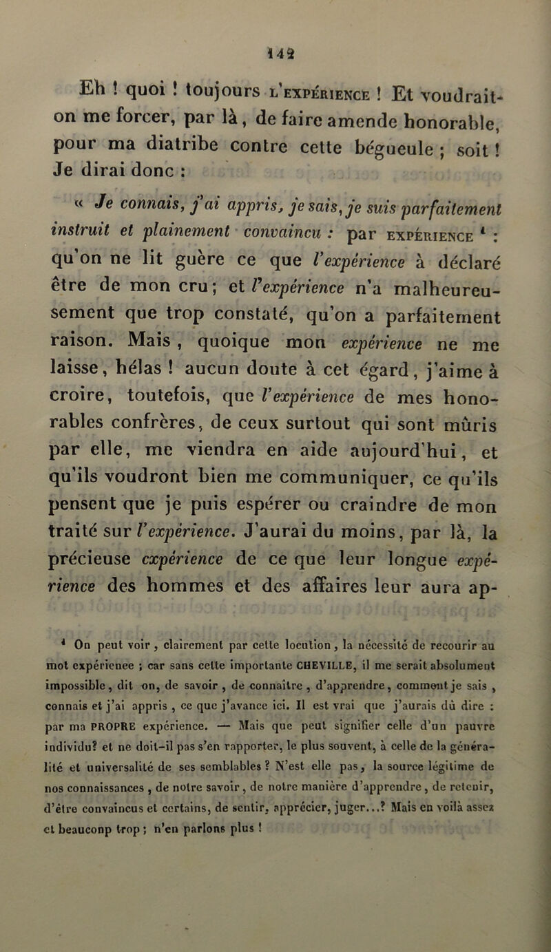 *42 Eh ! quoi ! toujours l expérience ! Et voudrait- on me forcer, par là, de faire amende honorable, pour ma diatribe contre cette bégueule ; soit ! Je dirai donc : « Je connais, j ai appris, je sais, je suis parfaitement instruit et piaillement convaincu : par expérience 4 : qu on ne lit guere ce que Vexpérience à déclaré être de mon cru; et Vexpérience n’a malheureu- sement que trop constaté, qu’on a parfaitement raison. Mais , quoique mon expérience ne me laisse, hélas ! aucun doute à cet égard, j’aime à croire, toutefois, que Vexpérience de mes hono- rables confrères, de ceux surtout qui sont mûris par elle, me viendra en aide aujourd’hui, et qu’ils voudront bien me communiquer, ce qu’ils pensent que je puis espérer ou craindre de mon traité sur l’expérience. J’aurai du moins, par là, la précieuse expérience de ce que leur longue expé- rience des hommes et des affaires leur aura ap- 4 On peut voir , clairement par cette locution, la nécessité de recourir au mot expérience ; car sans celte importante CHEVILLE, il me serait absolument impossible, dit on, de savoir , de connaître , d’apprendre, comment je sais , connais et j’ai appris , ce que j’avance ici. Il est vrai que j’aurais dû dire : par ma PROPRE expérience. — Mais que peut signifier celle d’un pauvre individu? et ne doit-il pas s’en rapporter, le plus souvent, à celle de la généra- lité et universalité de ses semblables? N’est elle pas, la source légitime de nos connaissances , de notre savoir , de notre manière d’apprendre , de retenir, d’être convaincus et certains, de sentir, apprécier, juger...? Mais en voilà assez cl beauconp trop ; n’en parlons plus !