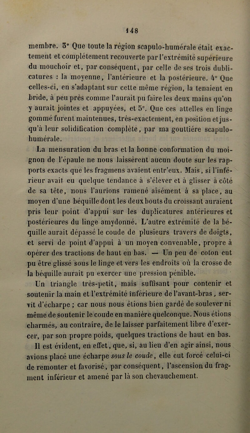 membre. 39 Que toute la région scapulo-humérale était exac- tement et complètement recouverte par l’extrémité supérieure du mouchoir et, par conséquent, par celle de ses trois dubli- catums : la moyenne, l’antérieure et la postérieure. h° Que celles-ci, en s’adaptant sur cette même région, la tenaient en bride, à peu près comme l’aurait pu faire les deux mains qu’on y aurait jointes et appuyées, et 5°. Que ces attelles en linge gommé furent maintenues, très-exactement, en position et jus- qu a leur solidification complète, par ma gouttière scapulo- humérale. La mensuration du bras et la bonne conformation du moi- gnon de l’épaule ne nous laissèrent aucun doute sur les rap- ports exacts que les fragmens avaient entr’eux. Mais, si l’infé- rieur avait eu quelque tendance à s’élever et à glisser à côté de sa tête, nous l’aurions ramené aisément à sa place, au moyen d’une béquille dont les deuxbouts du croissant auraient pris leur point d’appui sur les dupücatures antérieures et postérieures du linge amydonné. L’autre extrémité de la bé- quille aurait dépassé le coude de plusieurs travers de doigts, et servi de point d’appui à un moyen convenable, propre à opérer des tractions de haut en bas. — Un peu de coton eut pu être glissé sous le linge et vers les endroits où la crosse de la béquille aurait pu exercer une pression pénible. Un triangle très-petit, mais suffisant pour contenir et soutenir la main et l’extrémité inférieure de l’avant-bras, ser- vit d’écharpe ; car nous nous étions bien gardé de soulever ni même de soutenir le coude en manière quelconque. Nous étions charmés, au contraire, de le laisser parfaitement libre d’exer- cer, par son propre poids, quelques tractions de haut en bas. Il est évident, en effet, que, si, au lieu d’en agir ainsi, nous avions placé une écharpe sous le coude, elle eut forcé celui-ci de remonter et favorisé, par conséquent, l’ascension du frag- ment inférieur et amené par là son chevauchement.