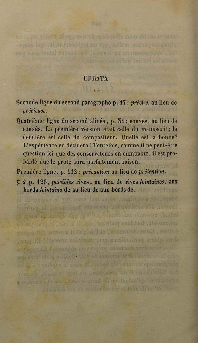 ERRATA. Seconde ligne du second paragraphe p. 17 : précise, au lieu de précieuse. Quatrième ligne du second alinéa, p. 3i : bornes, au lieu de bornés. La première version était celle du manuscrit; la dernière est celle du compositeur. Quelle est la bonne? L’expérience en décidera ! Toutefois, comme il ne peut-être question ici que des conservateurs en chirurgie, il est pro- bable que le prote aura parfaitement raison. Première ligne, p. 112 : précaution au lieu de prétention. g 2 p. 126, paisibles rives, au lieu de rives lointaines; aux bords lointains de au lieu de aux bords de.