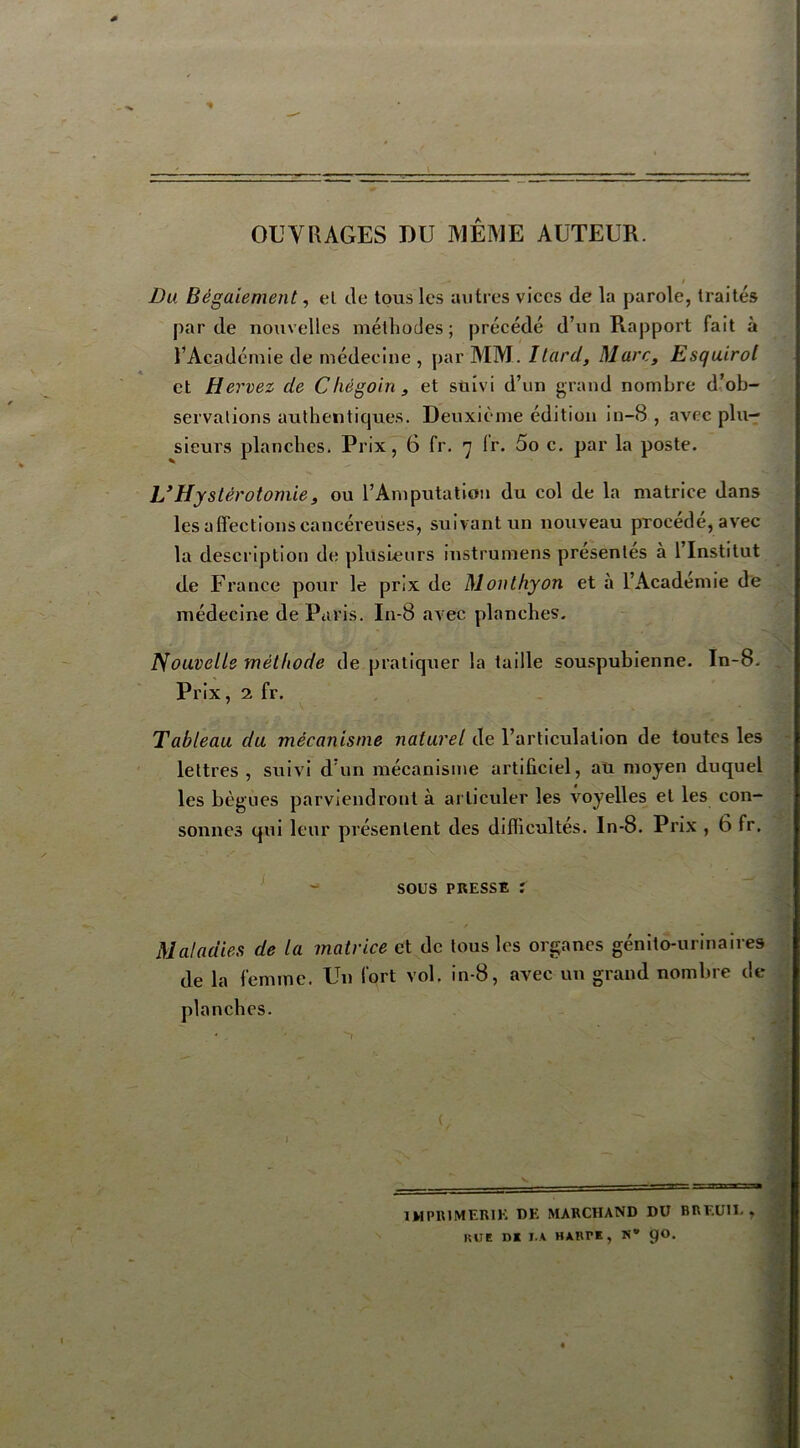 OUVRAGES DU MÊME AUTEUR. Du Bégaiement, et de tous les autres vices de la parole, traités par de nouvelles méthodes ; précédé d’un Rapport fait à l’Académie de médecine , par MM. Itard, Marc, Esquirol et Hervez de Chégoin , et suivi d’un grand nombre d’ob- servations authentiques. Deuxième édition in-8 , avec plu- sieurs planches. Prix, 6 fr. 7 Ir. 5o c. par la poste. L’Hystérotomie, ou l’Amputation du col de la matrice dans les affections cancéreuses, suivant un nouveau procédé, avec la description de plusieurs instrumens présentes à 1 Institut de France pour le prix de Monthyon et à l’Academie de médecine de Paris. In-8 avec planches. Nouvelle méthode de pratiquer la taille souspubienne. In-8. Prix, 2 fr. Tableau du mécanisme naturel de l’articulation de toutes les lettres , suivi d'un mécanisme artificiel, au moyen duquel les bègues parviendront à articuler les voyelles et les con- sonnes qui leur présentent des difficultés. In-8. Prix , 6 fr. sous presse : Maladies de la matrice et de tous les organes génito-urinaires de la femme. Un fort vol. in-8, avec un grand nombre de planches. I IMPRIMERIE DE MARCHAND DU BREUÏÏ. , KUC DI I.A HARTE , N 9O.