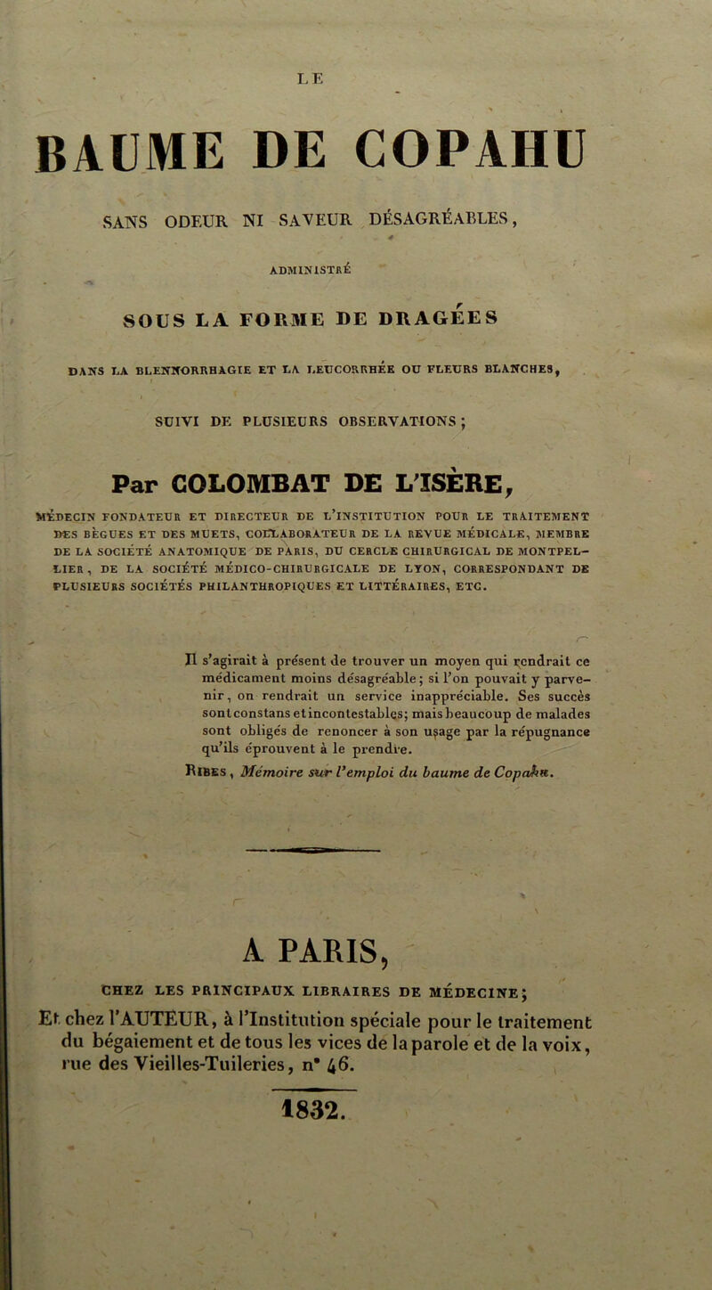 LE BAUME DE COPAHU SANS ODEUR NI SAVEUR DÉSAGRÉABLES, ADMINISTRÉ SOUS LA FORME DE DRAGEES DANS DA BLENNORRHAGIE ET DA LEUCORRHEE OD FLEURS BLANCHES, I SUIVI DE PLUSIEURS OBSERVATIONS ; I Par COLOMB AT DE L'ISÈRE, MÉDECIN FONDATEUR ET DIRECTEUR DE D’INSTITUTION POUR LE TRAITEMENT DES BÈGUES ET DES MUETS, COLLABORATEUR DE LA REVUE MÉDICALE, MEMBRE DE LA SOCIÉTÉ ANATOMIQUE DE PARIS, DU CERCLE CHIRURGICAL DE MONTPEL- LIER , DE LA SOCIÉTÉ MÉDICO-CHIRURGICALE DE LYON, CORRESPONDANT DE PLUSIEURS SOCIÉTÉS PHILANTHROPIQUES ET LITTERAIRES, ETC. Il s’agirait à présent de trouver un moyen qui pendrait ce médicament moins désagréable ; si l’on pouvait y parve- nir, on rendrait un service inappréciable. Ses succès sontconstansetincontestables; mais beaucoup de malades sont obligés de renoncer à son u^age par la répugnance qu’ils éprouvent à le prendre. Bibes , Mémoire sur l’emploi du baume de Copcdm. \ \ A PARIS, CHEZ LES PRINCIPAUX LIBRAIRES DE MEDECINE; El chez l’AUTEUR, à l’Institution spéciale pour le traitement du bégaiement et de tous les vices de la parole et de la voix, rue des Vieilles-Tuileries, n* 46. 1832. I