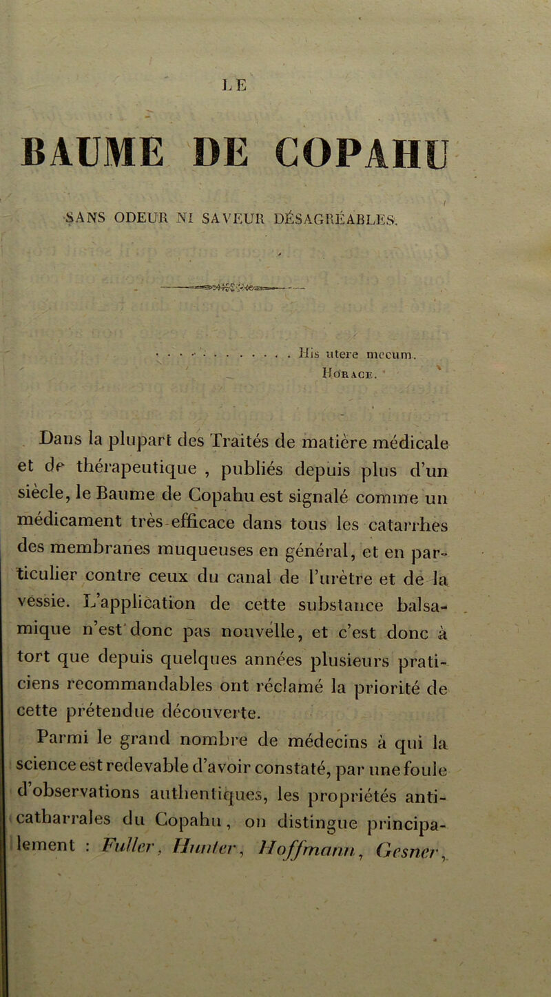 BAUME DE COPAHU I SANS ODEUR NI SAVEUR DÉSAGRÉABLES. v £ — His utere mecum. Horace. Dans la plupart clés Traités cle matière médicale et de thérapeutique , publiés depuis plus d’un siècle, le Baume de Copahu est signalé comme un médicament très efficace dans tous les catarrhes des membranes muqueuses en général, et en par- ticulier contre ceux du canal de l’urètre et de la vessie. L’application de cette substance balsa- mique n’est donc pas nouvelle, et c’est donc à tort que depuis quelques années plusieurs prati- ciens recommandables ont réclamé la priorité de cette prétendue découverte. Parmi le grand nombre de médecins à qui la science est redevable d avoir constaté, par une foule d observations authentiques, les propriétés anti- catharrales du Copahu, on distingue principa- lement : Fullcr, Hunier, Hoffmann, Gesner,