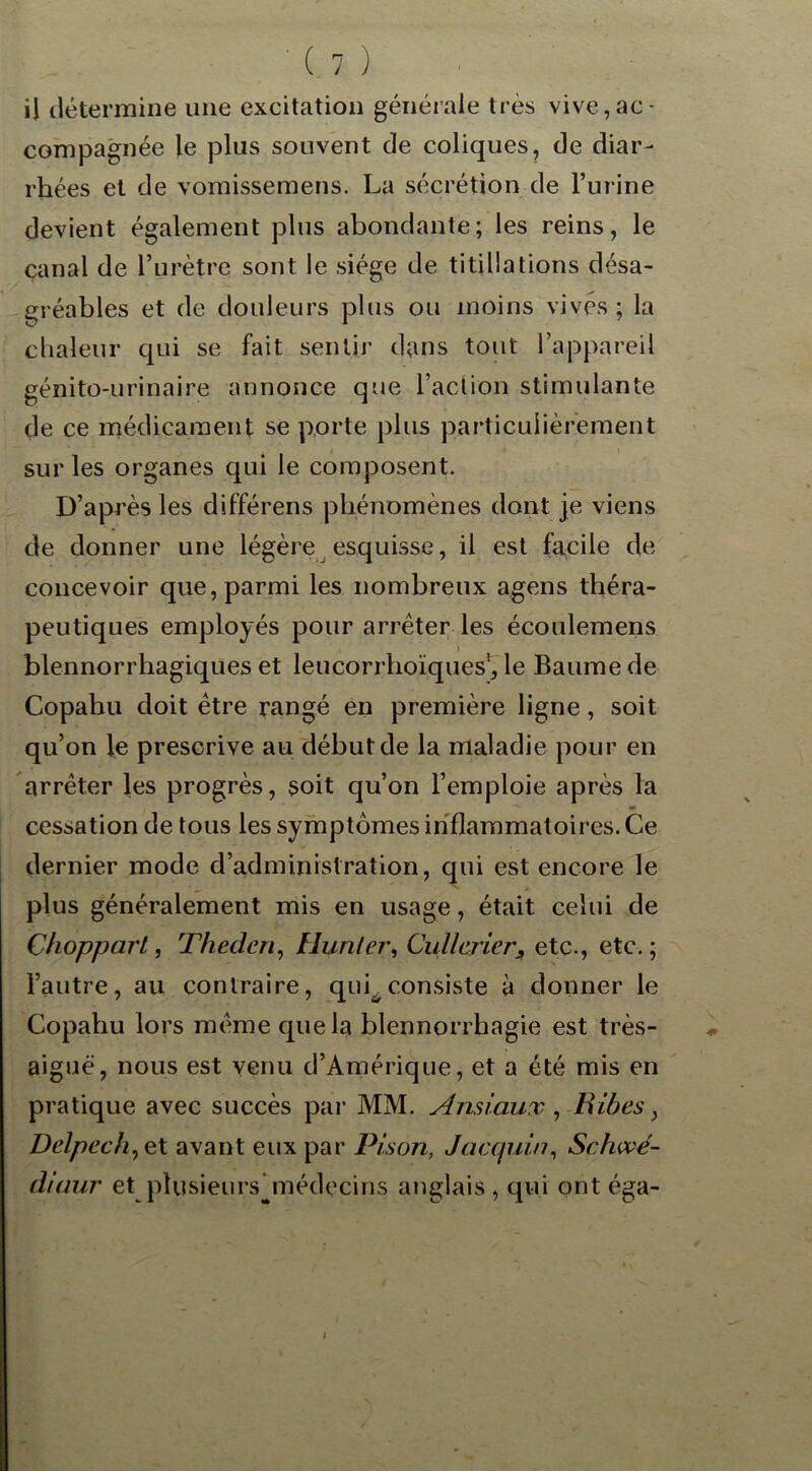 il détermine une excitation générale très vive,ac- compagnée le plus souvent de coliques, de diar- rhées et de vomissemens. La sécrétion de l’urine devient également plus abondante; les reins, le canal de l’urètre sont le siège de titillations désa- gréables et de douleurs plus ou moins vives; la chaleur qui se fait sentir dans tout l’appareil génito-urinaire annonce que l’action stimulante de ce médicament se porte plus particulièrement sur les organes qui le composent. D’après les différens phénomènes dont je viens de donner une légère esquisse, il est facile de concevoir que, parmi les nombreux agens théra- peutiques employés pour arrêter les écoulemens ■ blennorrhagiques et leucorrhoïques!, le Baume de Copahu doit être rangé en première ligne, soit qu’on le prescrive au début de la maladie pour en arrêter les progrès, soit qu’on l’emploie après la cessation de tous les symptômes inflammatoires. Ce dernier mode d’administration, qui est encore le plus généralement mis en usage, était celui de Chopparl, Thederi, Hunier, CullcrierA etc., etc.; l’autre, au contraire, qui^consiste à donner le Copahu lors même que la blennorrhagie est très- aiguë, nous est venu d’Amérique, et a été mis en pratique avec succès par MM. Ansiaux, Bibes, Delpech, et avant eux par Pison, Jacquin, Schwé- diaur et plusieurs ^médecins anglais , qui ont éga- /