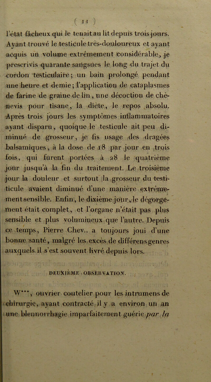 l’état fâcheux qui le tenait au lit depuis trois jours. Ayant trouvé le testicule très-douloureux et ayant acquis un volume extrêmement considérable, je prescrivis quarante sangsues le long du trajet du cordon testiculaire ; un bain prolongé pendant une heure et demie ; l’application de cataplasmes de farine de graine de lin , une décoction de chè- nevis pour tisane, la diète, le repos absolu. Après trois jours les symptômes inflammatoires ayant disparu, quoique le testicule ait peu di- minué de grosseur, je fis usage des dragées balsamiques, à la dose de 18 par jour en trois fois, qui furent portées à 28 le quatrième jour jusqu’à la fin du traitement. Le troisième jour la douleur et surtout la grosseur du testi- ticule avaient diminué d’une manière extrême- v * _ v X ment sensible. Enfin, le dixième jour, le dégorge- ment était complet, et l’organe n’était pas plus sensible et plus volumineux que l’autre. Depuis ce temps, Pierre Chev.. a toujours joui d’une bonne santé, malgré les excès de diffé rens genres auxquels il s’est souvent livré depuis lors. DEUXIÈME OBSERVATION. W***, ouvrier coutelier pour les intrumens de chirurgie, ayant contracté il y a environ un an une blennorrhagie imparfaitement guérie par la