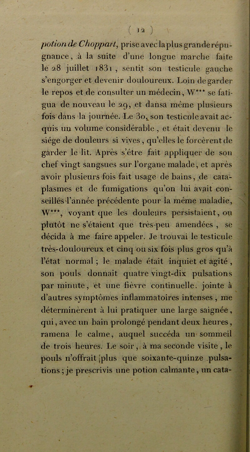 ( l'i ) potion de Choppaii, prise avec laplus grande répu- gnance, à la suite d’une longue marche faite le 28 juillet 1831 , sentit son testicule gauche s’engorger et devenir douloureux. Loin de garder le repos et de consulter un médecin, W*** se fati- gua de nouveau le 29, et dansa même plusieurs fois dans la journée. Le 3ovson testicule avait ac- quis un volume considérable , et était devenu le siège de douleurs si vives , qu’elles le forcèrent de garder le lit. Après s’être fait appliquer de son chef vingt sangsues sur l’organe malade, et après avoir plusieurs fois fait usage de bains, de cata- plasmes et de fumigations qu’on lui avait con- seillésl’année précédente pour la même maladie, W**% voyant que les douleurs persistaient, ou plutôt ne s’étaient que très-peu amendées , se décida à me faire appeler. Je trouvai le testicule très-douloureux et cinq ou six fois plus gros qu’à l’état normal ; le malade était inquiet et agité , son pouls donnait quatre vingt-dix pulsations par minute, et une fièvre continuelle, jointe à d’autres symptômes inflammatoires intenses , me déterminèrent à lui pratiquer une large saignée, qui, avec un bain prolongé pendant deux heures, ramena le calme, auquel succéda un sommeil de trois heures. Le soir, à ma seconde visite , le pouls n’offrait [plus que soixaute-quinze pulsa- tions ; je prescrivis une potion calmante, un cata-