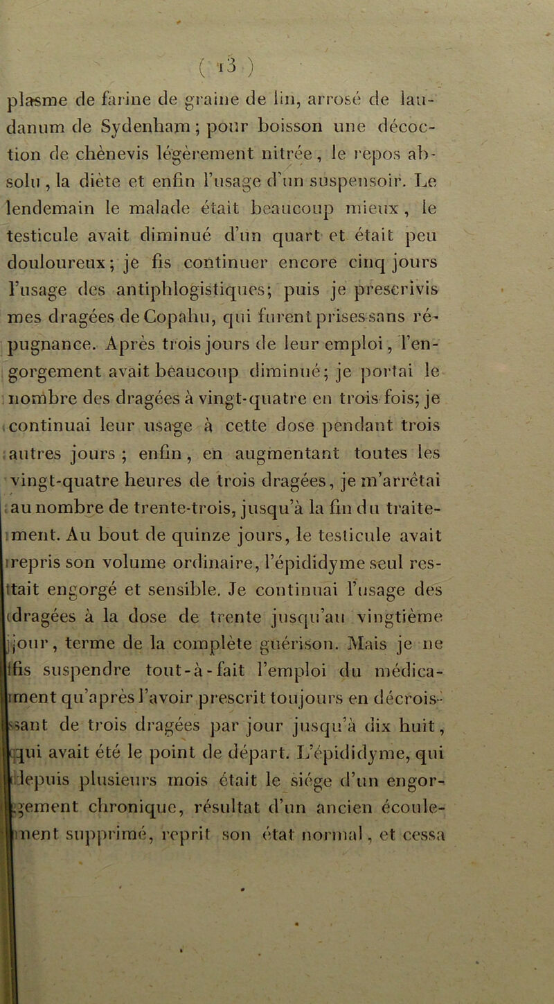 pla-sme de farine de graine de lin, arrosé de lau - danum de Sydenham ; pour boisson une décoc- tion de chènevis légèrement nitrée, le repos ab- solu , la diète et enfin l’usage d'un suspensoir. Le lendemain le malade était beaucoup mieux , ie testicule avait diminué d’un quart et était peu douloureux ; je fis continuer encore cinq jours l’usage des antiphlogistiques; puis je prescrivis mes dragées deCopahu, qui furent prises sans ré- pugnance. Après trois jours de leur emploi, l’en- gorgement avait beaucoup diminué; je portai le nombre des dragées à vingt-quatre en trois fois; je continuai leur usage à cette dose pendant trois autres jours ; enfin , en augmentant toutes les vingt-quatre heures de trois dragées, je m’arrêtai j au nombre de trente-trois, jusqu’à la fin d u traite- ment. Au bout de quinze jours, le testicule avait irepris son volume ordinaire, l’épididyme seul res- ttait engorgé et sensible. Je continuai l’usage des (dragées à la dose de trente jusqu’au vingtième ijour, terme de la complète guérison. Mais je ne (llfis suspendre tout-à-fait l’emploi du médica- l|]ruent qu’après l’avoir prescrit toujours en décrois- sant de trois dragées par jour jusqu’à dix huit, gqqui avait été le point de départ. L’épididyme, qui ■depuis plusieurs mois était le siège d’un engor- gement chronique, résultat d’un ancien écoule- trnent supprimé, reprit son état normal, et cessa
