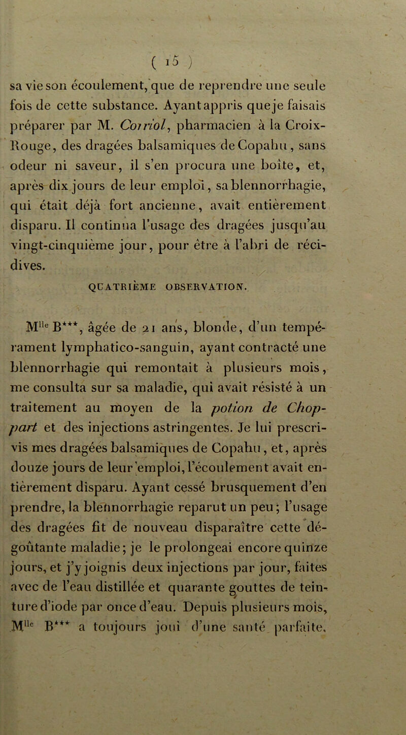 sa vie son écoulement, que de reprendre une seule fois de cette substance. Ayant appris que je faisais préparer par M. Coiriol, pharmacien à la Croix- Rouge, des dragées balsamiques deCopahu, sans odeur ni saveur, il s’en procura une boîte, et, après dix jours de leur emploi, sa blennorrhagie, qui était déjà fort ancienne, avait entièrement disparu. Il continua l’usage des dragées jusqu’au vingt-cinquième jour, pour être à l’abri de réci- dives. QUATRIÈME OBSERVATION. M1,eB*+*, âgée de 21 ans, blonde, d’un tempé- rament lymphatico-sanguin, ayant contracté une blennorrhagie qui remontait à plusieurs mois, me consulta sur sa maladie, qui avait résisté à un traitement au moyen de la potion de Chop- part et des injections astringentes. Je lui prescri- vis mes dragées balsamiques de Copahu, et, après douze jours de leur emploi, l’écoulement avait en- tièrement disparu. Ayant cessé brusquement d’en prendre, la blennorrhagie reparut un peu; l’usage des dragées fit de nouveau disparaître cette dé- goûtante maladie; je le prolongeai encore quinze jours, et j’y joignis deux injections par jour, faites avec de l’eau distillée et quarante gouttes de tein- ture d’iode par once d’eau. Depuis plusieurs mois, Mllc B*** a toujours joui d’une santé parfaite.