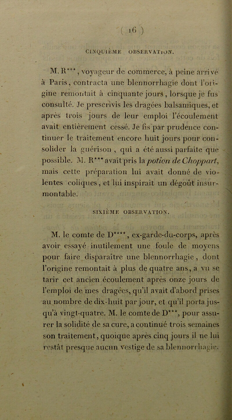 ( >6 ) CINQUIÈME OBSERVATION. M. R**+, voyageur de commerce, à peine arri vé à Paris, contracta une blennorrhagie dont l’oii- gine remontait à cinquante jours , lorsque je fus consulté. Je prescrivis les dragées balsamiques, et après trois jours de leur emploi l’écoulement avait entièrement cessé. Je fis par prudence con- tinuer le traitement encore huit jours pour con- solider la guérison , qui a été aussi parfaite que possible. M. R*** avait pris la potion deChoppa.it, mais cette préparation lui avait donné de vio- lentes coliques, et lui inspirait un dégoût insur- montable. * . / SIXIÈME OBSERVATION. » f . J . .. . . ./ • ' M. le comte de D+***, ex-garde-du-corps, après avoir essayé inutilement une foule de moyens pour faire disparaître une blennorrhagie, dont l’origine remontait à plus de quatre ans, a vu se tarir cet ancien écoulement après onze jours de l’emploi de mes dragées, qu’il avait d’abord prises au nombre de dix-huit par jour, et qu’il porta jus- qu’à vingt-quatre. M. le comte de D+*% pour assu- rer la solidité de sa cure, a continué trois semaines son traitement, quoique après cinq jours il ne lui restât presque aucun vestige de sa blennorrhagie.