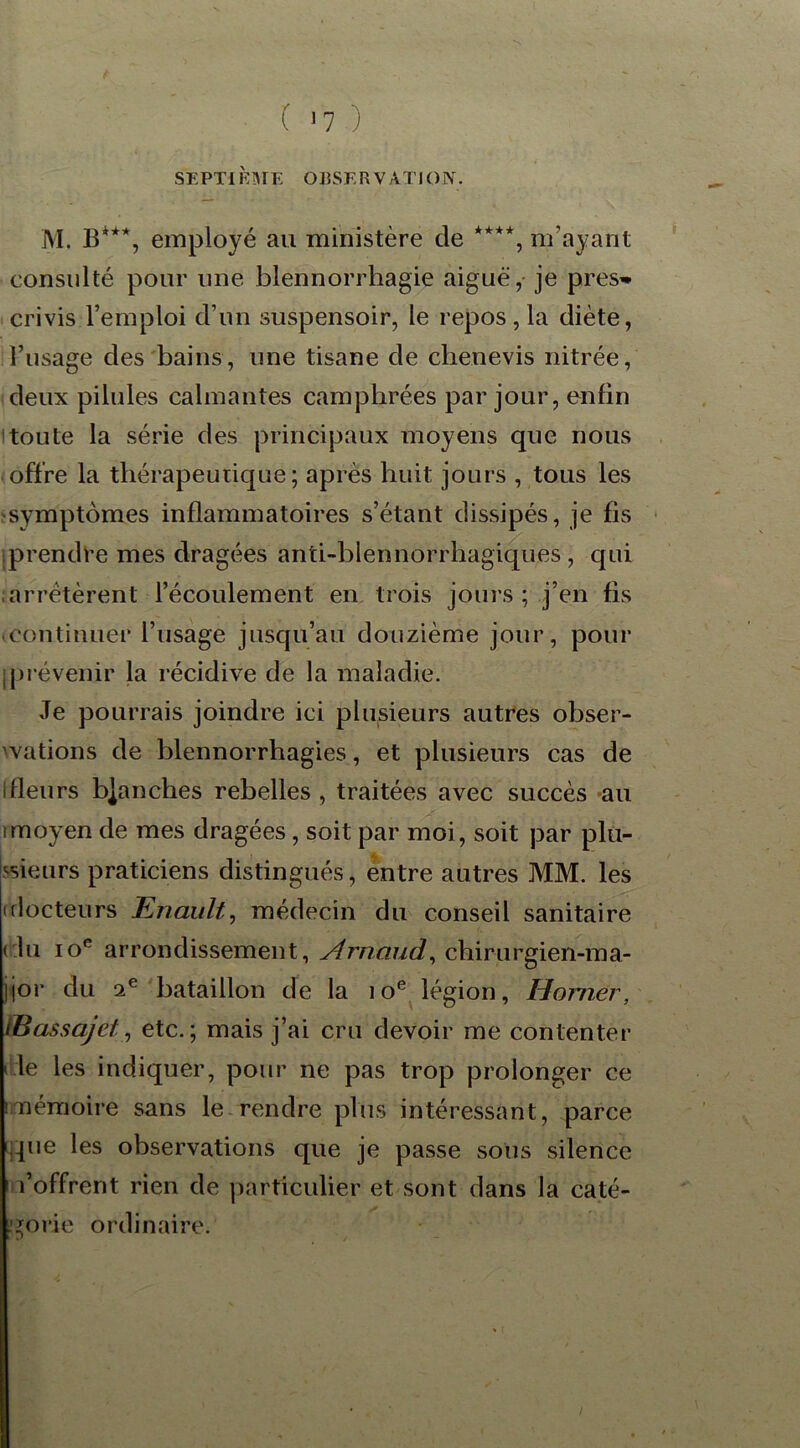 ( >7 ) SEPTIÈME OBSERVATION. M. B***, employé au ministère de ****, m’ayant consulté pour une blennorrhagie aiguë, je pres^ crivis l’emploi d’un suspensoir, le repos , la diète, l’usage des bains , une tisane de clienevis nitrée, deux pilules calmantes camphrées par jour, enfin toute la série des principaux moyens que nous offre la thérapeutique; après huit jours , tous les symptômes inflammatoires s’étant dissipés, je fis iprendre mes dragées anti-blennorrhagiques , qui arrêtèrent l’écoulement en trois jours; j’en fis continuer l’usage jusqu’au douzième jour, pour jprévenir la récidive de la maladie. Je pourrais joindre ici plusieurs autres obser- vations de blennorrhagies, et plusieurs cas de ifleurs b|anches rebelles , traitées avec succès au rmoyen de mes dragées, soit par moi, soit par plu- sieurs praticiens distingués, entre autres MM. les (docteurs Enault, médecin du conseil sanitaire ( lu ioR arrondissement, Arnaud, chirurgien-ma- jjor du 2e bataillon de la 10e légion, Horner, (Bassajet, etc.; mais j’ai cru devoir me contenter < le les indiquer, pour ne pas trop prolonger ce i mémoire sans le rendre plus intéressant, parce que les observations que je passe sous silence l’offrent rien de particulier et sont dans la caté- gorie ordinaire.
