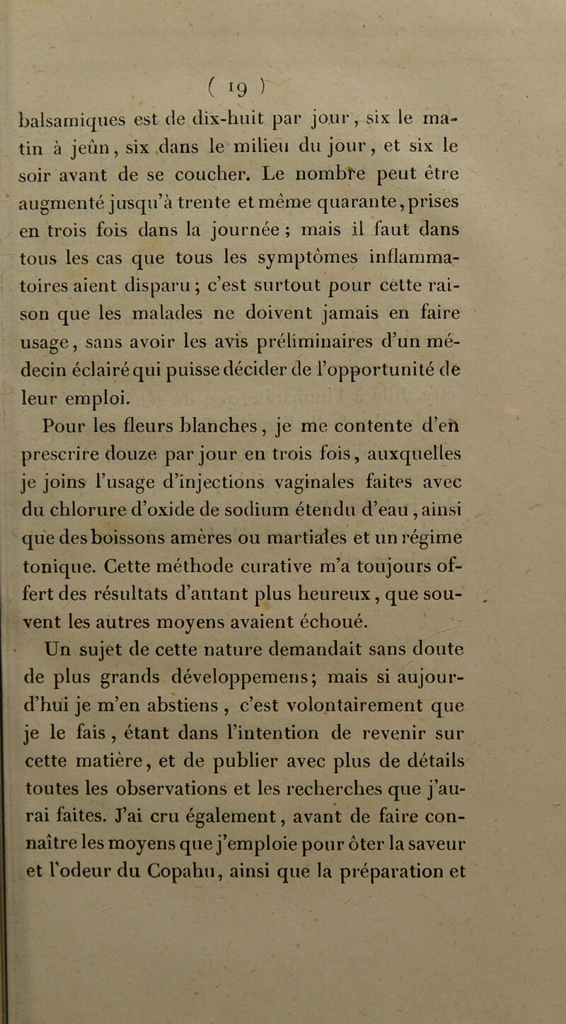 ( ‘9 ) balsamiques est de dix-huit par jour, six le ma- tin à jeun, six dans le milieu du jour, et six le soir avant de se coucher. Le nombre peut être augmenté jusqu’à trente et même quarante,prises en trois fois dans la journée ; mais il faut dans tous les cas que tous les symptômes inflamma- toires aient disparu ; c’est surtout pour cette rai- son que les malades ne doivent jamais en faire usage, sans avoir les avis préliminaires d’un mé- decin éclairé qui puisse décider de l’opportunité de leur emploi. Pour les fleurs blanches, je me contente d’en prescrire douze par jour en trois fois, auxquelles je joins l’usage d’injections vaginales faites avec du chlorure d’oxide de sodium étendu d’eau , ainsi que des boissons amères ou martiales et un régime tonique. Cette méthode curative m’a toujours of- fert des résultats d’autant plus heureux, que sou- vent les autres moyens avaient échoué. Un sujet de cette nature demandait sans doute de plus grands développemens; mais si aujour- d’hui je m’en abstiens , c’est volontairement que je le fais , étant dans l’intention de revenir sur cette matière, et de publier avec plus de détails toutes les observations et les recherches que j’au- rai faites. J’ai cru également, avant de faire con- naître les moyens que j’emploie pour ôter la saveur et l’odeur du Copahu, ainsi que la préparation et