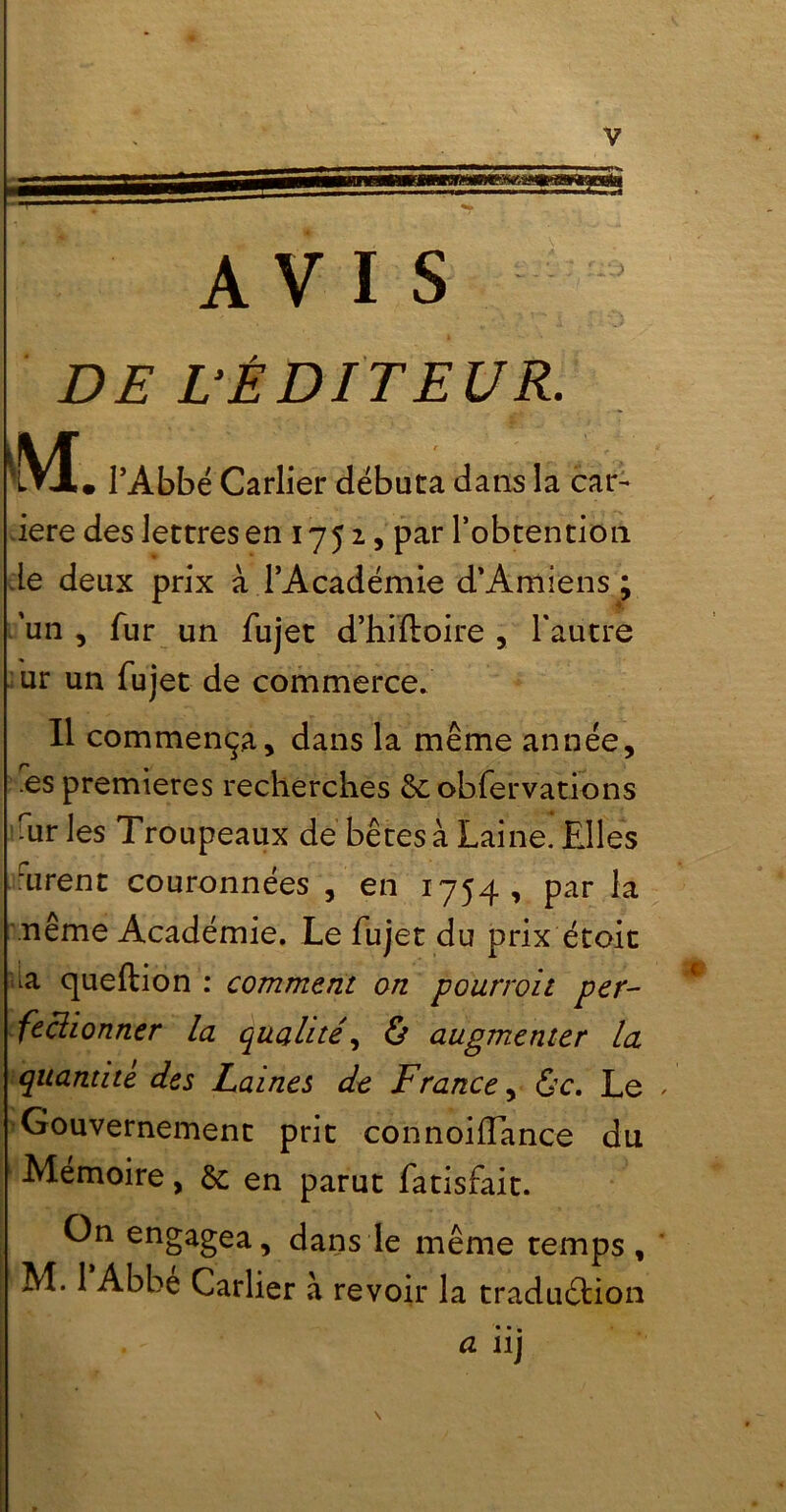 V AVIS DE L’ÉDITEUR. M • l’Abbé Carlier débuta dans la car- iere des lettres en 1752, par l’obtention de deux prix à l’Académie d’Amiens ; 'un, fur un fujet d’hiftoire , l'autre ur un fujet de commerce. Il commença, dans la même année, .es premières recherches de obfervations air les Troupeaux de bêtes à Laine. Elles urent couronnées , en 1754, par la même Académie. Le fujet du prix étoit ^a queftion : comment on pourvoit per- fectionner la qualité, ô augmenter la quantité des Laines de France, &c. Le , Gouvernement prit connoiffance du Mémoire, de en parut fatisfait. On engagea, dans le même temps, M. 1 Abbe Carlier à revoir la traduction • •• a ii)