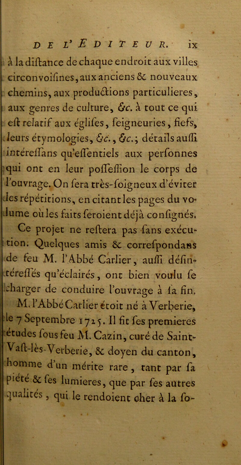 à ladiftance de chaque endroit aux villes circonvoifmes, aux anciens ÔC nouveaux chemins, aux produ&ions particulières, aux genres de culture, &c. à tout ce qui eft relatif aux églifes, feigneuries, fiefs, leurs étymologies, ôc., ôc.; détails aufii intérefians qu’eiïentiels aux perfonnes qui ont en leur poiïefiion le corps de l'ouvrage. On fera très-foigneux d’éviter les répétitions, en citant les pages du vo- lume ouïes faits feroient déjà confignés. Ce projet ne reftera pas fans exécu- tion. Quelques amis 6c correfpondaHS de feu M. l’Abbé Carlier, aufii défin- -téreflés qu’éclairés, ont bien voulu fe charger de conduire l’ouvrage à la fin, M. 1 Abbé Carlier écoit né àVerberie, ie 7 Septembre 1715. Il fit fes premières études fous feu M. Cazin, curé de Saint- Vaft-lès-Verberie, Ôc doyen du canton, homme d’un mérite rare , tant par fa piété ôc fes lumières, que par fes autres qualités, qui le rendoient cher à la fo-