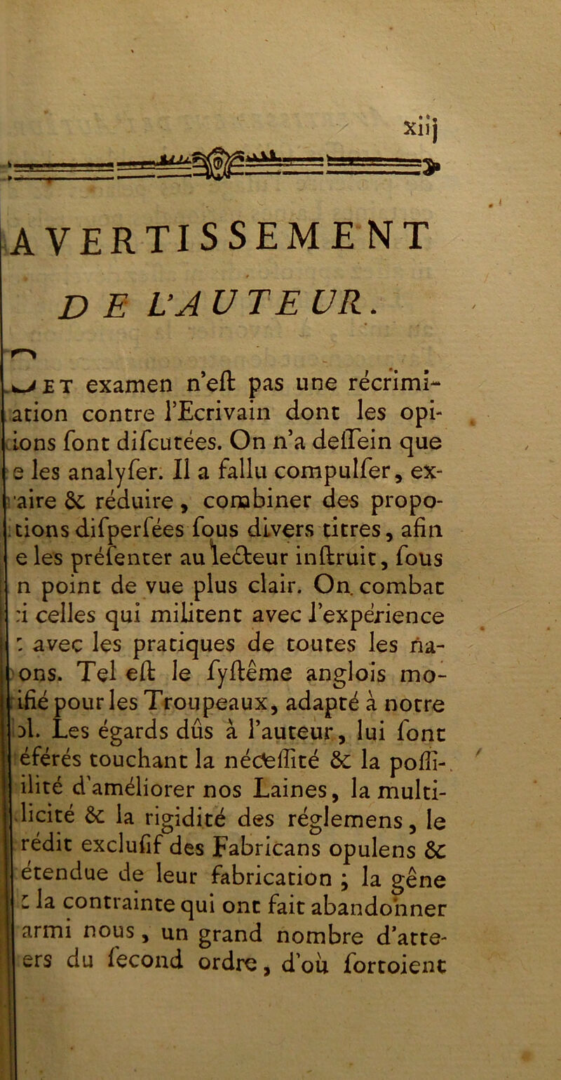 AVERTI S SEM E NT DE L’A U TE U R. é et examen neft pas une récrimL* ation contre l’Ecrivain dont les opt- ions font difcutées. On n’a delïein que e les analyfer. Il a fallu compulfer, ex- | aire Se réduire, combiner des propo- tions difperfées fous divers titres, afin e les préfenter auleéteur inftruit, fous n point de vue plus clair. On combat :i celles qui militent avec l’experience : avec les pratiques de toutes les na- ons. Tel eft le fyftême anglois mo- ifié pour les Troupeaux, adapté à notre | d1. Les égards dûs à l’auteur, lui font éférés touchant la nédellité ôe la pofîi- ilité d'améliorer nos Laines, la multi- licité la rigidité des réglemens, le rédit exclufif des Fabricans opulens de étendue de leur fabrication ; la gêne l la contrainte qui ont fait abandonner armi nous, un grand nombre d’atte- ers du fécond ordre, d’où fortoient
