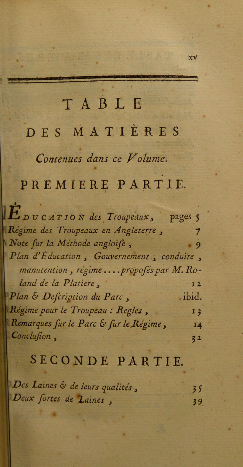 « mm TABLE DES MATIÈRES Contenues dans ce Volume. « PREMIERE PARTIE. • \ * E d u C AT 10 N des Troupeaux3 pages 5 Régime des Troupeaux en Angleterre 3 7 Note fur la Méthode angloife , . 9 Plan d’Éducation Gouvernement y conduite manutention 3 régime ... .propoféspar M. Ro - land de la Platiere 3 ' Plan & Defcription du Parc 3 Régime pour le Troupeau : Règles 3 Remarques fur le Parc & fur le Régime Conclufion , 1 2 ibid. *4 32 SECONDE PARTIE. ■ mL 9 » Il Des Laines 6* de leurs qualités 3 H Deux fortes de laines 3 * 35 39