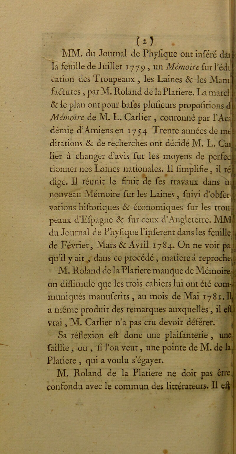 U) MM. du Journal de Phyfîque ont inféré dai la feuille de Juillet 1779, un Mémoire fur l’édii cation des Troupeaux , les Laines & les Ma ni factures, parM. Roland de laPlatiere. La marcl 8c le plan ont pour bafes plufieurs proportions d i Mémoire de M. L. Carlier , couronné par l’Actl démie d’Amiens en 1754 Trente années de méj ditations 8c de recherches ont décidé M. L. Cail lier à changer d’avis fur les moyens de perfecj tionner nos Laines nationales. Il Amplifie, il ri diçe. Il réunit le fruit de fes travaux dans ti nouveau Mémoire fur les Laines, fuivi d’obfer, vations hiftoriques 8c économiques fur les trou i peaux d’Efpagne 8c lur ceux d’Angleterre. MMt du Journal de Phyhque l’inferent dans les feuille b de Février, Mars 8c Avril 1784. On ne voit pal qu’il y ait, dans ce procédé, matière à reproche.^ M. Roland de la Platiere manque de Mémoire $ on diflimule que les trois cahiers lui ont été com-^ muniqués manufcrits , au mois de Mai 1781.lui a même produit des remarques auxquelles, il elL vrai, M. Carlier n’a pas cru devoir déférer. Sa réflexion efl: donc une plaifanterie , une faillie, ou , fi l’on veut, une pointe de M. de la.. Platiere , qui a voulu s’égayer. M. Roland de la Platiere ne doit pas être, confondu avec le commun des littérateurs. Il eft