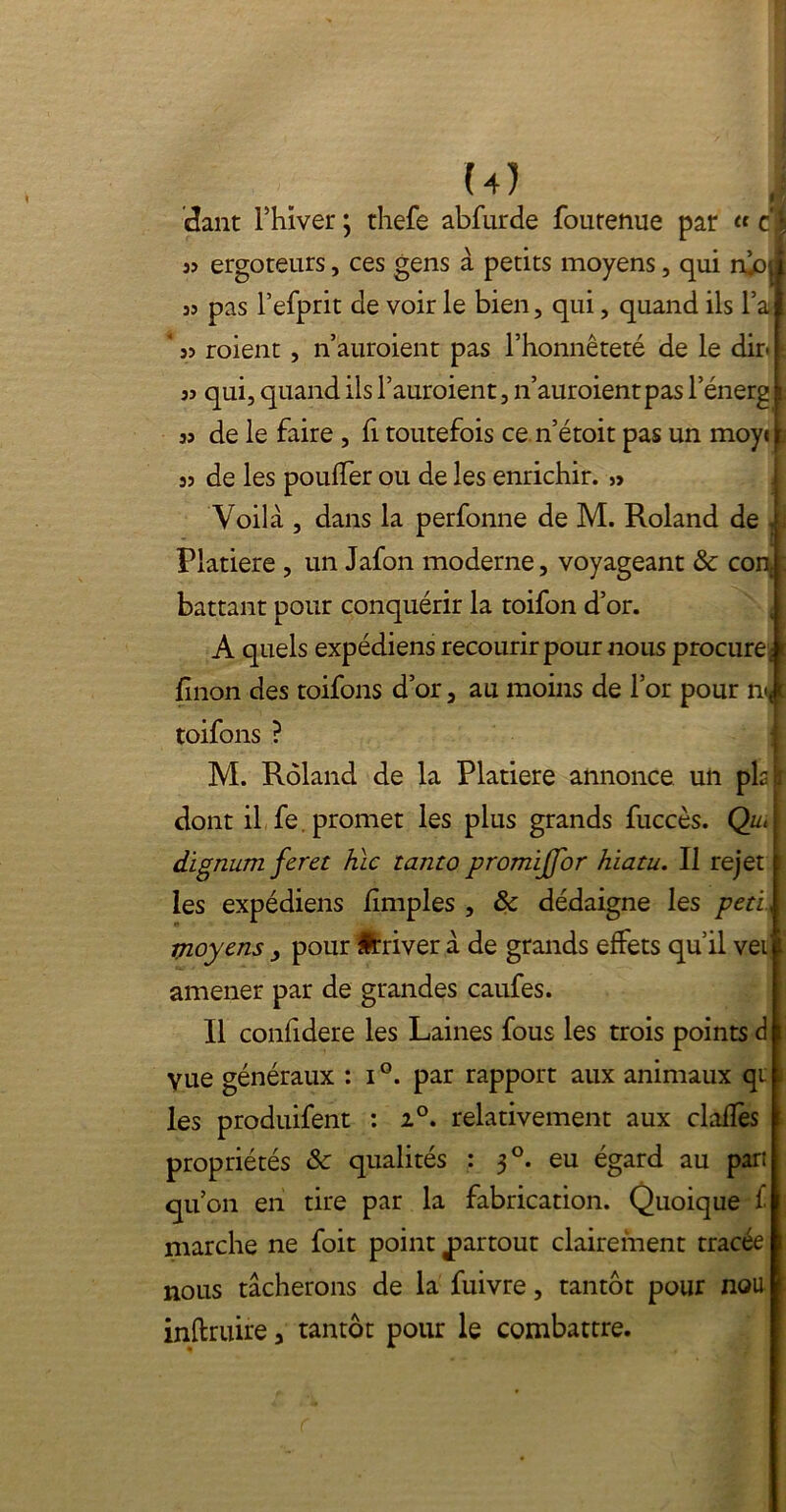 étant Fhiver ; rhefe abfurde foutenue par « cb s? ergoteurs, ces gens à petits moyens, qui njO| a? pas l’efprit de voir le bien, qui, quand ils l’a ' 3> roient , n auraient pas l’honnêteté de le dir. ï 33 qui, quand ils l’auroient, n’auroientpas l’énerg i 33 de le faire , h toutefois ce n’étoit pas un moye 2 33 de les pouffer ou de les enrichir. Voilà , dans la perfonne de M. Roland de .y Platiere , un Jafon moderne, voyageant & cont|: battant pour conquérir la toifon d’or. A quels expédiens recourir pour nous procure î t linon des toifons d’or, au moins de l’or pour n«< \ toifons ? M. Roland de la Platiere annonce un pis r dont il fe. promet les plus grands fuccès. Qu< dignum feret hic tanto promijjor hiatu. Il rejet I les expédiens /impies , & dédaigne les peti, ! moyens , pour Érriver à de grands effets qu’il vei amener par de grandes caufes. Il con/idere les Laines fous les trois points d yue généraux : i°. par rapport aux animaux qi les produifent : i°. relativement aux clà/lès propriétés ôc qualités : 30. eu égard au part qu’on en tire par la fabrication. Quoique £ marche ne foit point partout clairement tracée nous tacherons de la fuivre, tantôt pour nou inftruire, tantôt pour le combattre.