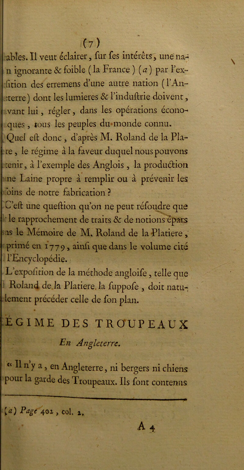 ables. Il veut éclairer, fur fes intérêts, une lia- n ignorante & foible ( la France ) (a ) par l’ex- fition des erremens d’une autre nation ( l’An- ;terre) dont les lumières & l’induftrie doivent, .vant lui, régler, dans les opérations écono- ques , tous les peuples du-monde connu. Quel eft donc , d’après M. Roland de la Pla- te , le régime à la faveur duquel nous pouvons renir, à l’exemple des Anglois, la produéfcion ne Laine propre à remplir ou à prévenir les .oins de notre fabrication ? C’eft une queftion qu’on ne peut réfoudre que ' le rapprochement de traits & de notions épars : as le Mémoire de M. Roland de la Platiere , primé en 1779, ainli que dans le volume cité l’Encyclopédie. L’expofition de la méthode angloife, telle que Roland de la Platiere. la fuppofe , doit natu- lement précéder celle de fon plan. ÉGIME DES TROUPEAUX En Angleterre. Il n y a, en Angleterre, ni bergers ni chiens pour la garde des Troupeaux. Ils font contenus [a) Page 40Z, col. z.