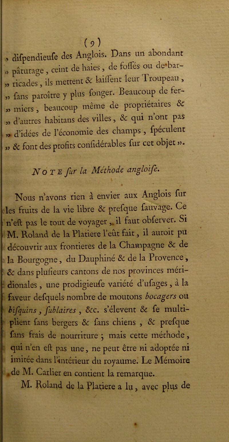 (?) » aifpendieufe des Anglois. Dans un abondant „ pâturage, ceint de haies, de foflTés ou de-bat- „ ricades, ils mettent & biffent leur Troupeau , „ fans paraître y plus fonger. Beaucoup de fer- » miers, beaucoup même de propriétaires & „ d’autres habitans des villes, & qui n’ont pas ?> d’idées de l’économie des champs , fpéculent „ & font des profits confidérables fur cet objet ». Note fur la Méthode angloife. Nous n’avons tien à envier aux Anglois fur les fruits de la vie libre & prefqüe fauvage. Ce n’eft pas le tout de voyager il faut obferver. Si M. Roland de la Platiere l’eût fait, il auroit pu découvrir aux frontières de la Champagne & de la Bourgogne, du Dauphine 3c de la Provence, ôc dans plufieurs cantons de nos provinces méri- dionales , une prodigieufe variété d’ufages , à la faveur defquels nombre de moutons bocagers ou bifquins 3 fublaires , 3cc. s’élèvent 3c fe multi- plient fans bergers 3c fans chiens , 3c prefque fans frais de nourriture ; mais cette méthode, qui n’en eft pas une, ne peut être ni adoptée ni imitée dans l’intérieur du royaume. Le Mémoire , de M. Carlier en contient la remarque.