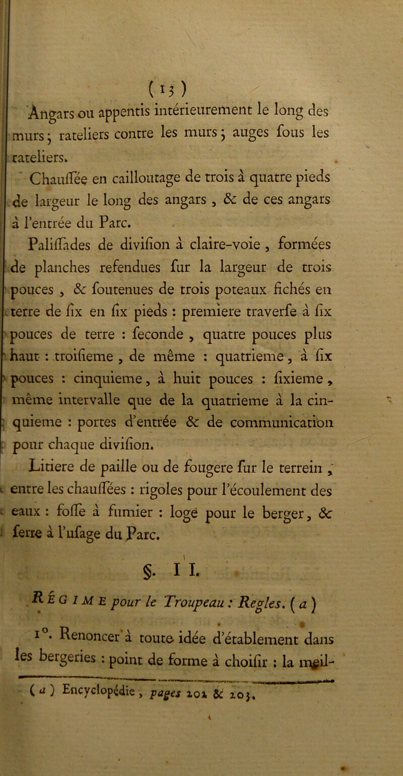 (M) Angars ou appentis intérieurement le long des | murs ; râteliers contre les murs} auges fous les râteliers» ‘ Chauffée en cailloutage de trois à quatre pieds de largeur le long des angars , & de ces angars | d l’entrée du Parc. Palilfades de divifion a claire-voie , formées de planches refendues fur la largeur de trois pouces , 8c foutenues de trois poteaux fichés en terre de fix en fix pieds : première traverfe à fix pouces de terre : fécondé , quatre pouces plus ■ haut : troifieme , de même : quatrième , à fix • pouces : cinquième, a huit pouces : fixieme , même intervalle que de la quatrième à la cin- ; quieme : portes d’entrée 8c de communication . pour chaque divifion. Litiere de paille ou de fougere fur le terrein y . entre les chauffées : rigoles pour l’écoulement des - eaux : folle à fumier : loge pour le berger, 8c ferre à l’ufage du Parc. §. II. Régime pour le Troupeau : Réglés. ( a ) i . Renoncer à toute idée d’établement dans les bergeries : point de forme à choifir : la n\gil- 1 K « ■> I mal I r. — - —• ( a ) Encyclopédie , pages xox & 2.03,