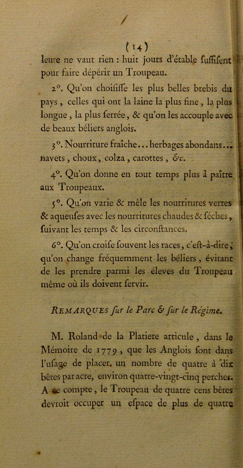 / ( *4) leure ne vaut rien : huit jours d’étable fufïifent pour faire dépérir un Troupeau. 2°. Qu’on choififfe les plus belles brebis du pays, celles qui ont la laine la plus fine, la plus longue, la plus ferrée, 8c qu’on les accouple avec de beaux béliers anglois. 3 °. Nourriture fraîche... herbages abondans... navets, choux, colza , carottes , &c. , i 4°. Qu’on donne en tout temps plus à paître aux Troupeaux. 5 °. Qu’on varie 8c mêle les nourritures vertes & aqueufes avec les nourritures chaudes 8c féches, fuivant les temps 8c les circonftances. 6°. Qu’on croife fouvent les races, c’eft-à-dire qu’on change fréquemment les béliers, évitant de les prendre parmi les éleves du Troupeau même où ils doivent fervir. Remarques fur le Parc & fur le Régime. M. Roland de la Platiere articule , dans le Mémoire de 1779 , que les Anglois font dans l’ufage de placer, un nombre de quatre à ‘dix bêtes par acre, environ quatre-vingt-cinq perches. A oc compte, le Troupeau de quatre cens bêtes devroit occuper un efpace de plus de quatre