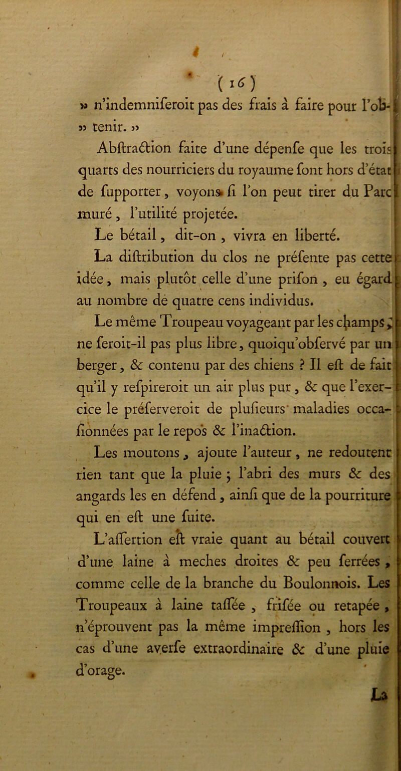 t (1S) >a n’indemniferoit pas des frais à faire pour l’ok- j) tenir. » Abftraétion faite d’une dépenfe que les trois quarts des nourriciers du royaume font hors d’état de fupporter, voyou» fi l’on peut tirer du Parc muré, l’utilité projetée. Le bétail, dit-on , vivra en liberté. La diftribution du clos ne préfente pas cette idée, mais plutôt celle d’une prifon , eu égard au nombre de quatre cens individus. Le même Troupeau voyageant par les champs * ne feroit-il pas plus libre, quoiqu’obfervé par un berger, & contenu par des chiens ? Il eft de fait qu’il y refpireroit un air plus pur, 8c que l’exer- ï cice le préferveroit de plufteurs' maladies occa- i données par le repos & l’inaétion. Les moutons , ajoute l’auteur, ne redoutent rien tant que la pluie } l’abri des murs & des angards les en défend, ainfi que de la pourriture qui en eft une fuite. L’alTertion eft vraie quant au bétail couvert d’une laine à meches droites 8c peu ferrées , comme celle de la branche du Boulonnois. Les Troupeaux à laine taftee , frifée ou retapée , n éprouvent pas la même imprefllon , hors les cas d’une averfe extraordinaire 8c d’une pluie d’orage. U