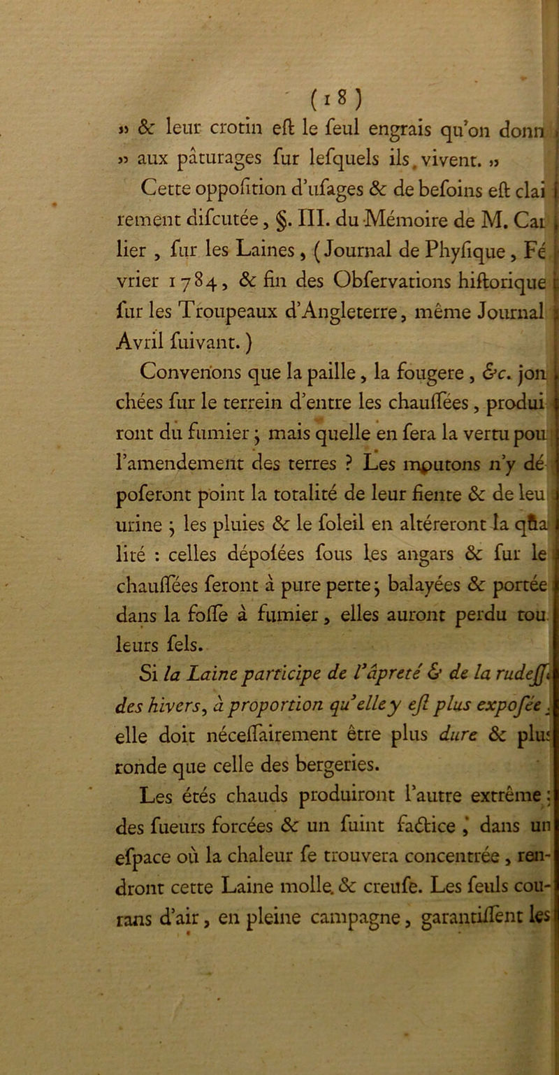 • (>S) j) & leur crotin eft le feul engrais qu'on donn i » aux pâturages fur lefquels ils, vivent. » Cette oppofition d’ufages 8c de befoins eft clai j rement difcutée, §. III. du Mémoire de M. Car } lier , fur les Laines, (Journal de Phyfique , Fé \ vrier 1784, & fin des Obfervations hiftorique £ fur les Troupeaux d’Angleterre, même Journal j Avril fuivant. ) Convenons que la paille, la fougere , &c. jon chées fur le terrein d’entre les chauffées, produi ront du fumier j mais quelle en fera la vertu pou l’amendement des terres ? Les mputons 11’y dé poferont point la totalité de leur fiente & de leu s urine j les pluies & le foleil en altéreront la qfta ; lité : celles dépolées fous les angars 8c fur le i chauffées feront â pure perte j balayées 8c portée dans la fofie à fumier, elles auront perdu tou leurs fels. Si la Laine participe de Vâpreté & de la rudejfi des hivers, à proportion quelley ejl plus expofée . elle doit néceffairement être plus dure 8c plu* ronde que celle des bergeries. Les étés chauds produiront l’autre extrême : des fueurs forcées 8c un fuint fadtice dans un efpace où la chaleur fe trouvera concentrée , ren- dront cette Laine molle. 8c creufe. Les feuls cou- rans d’air, en pleine campagne, garantirent les