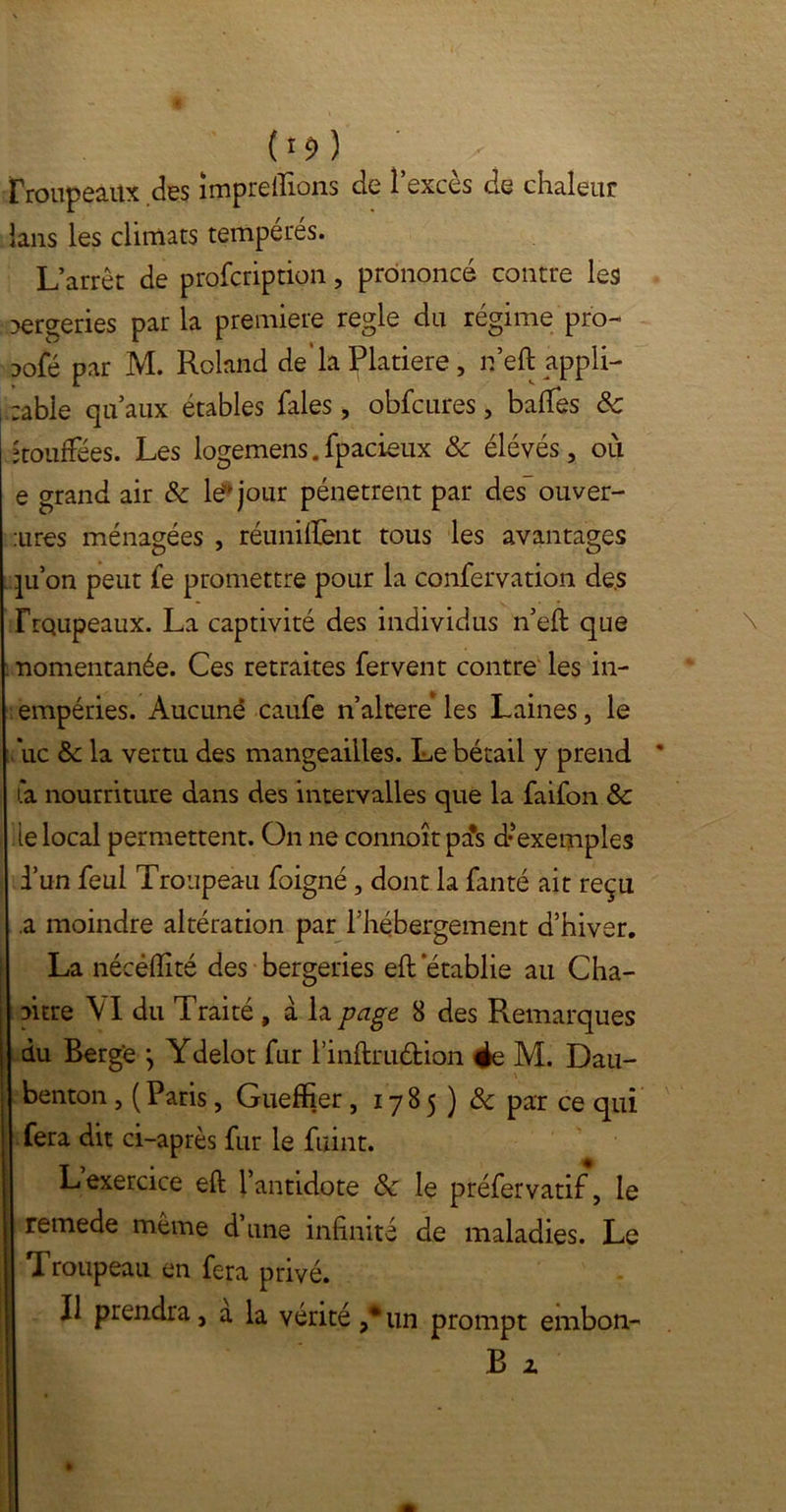 («*) ’ ' troupeaux des împreflions de l’excès de chaleur ians les climats tempérés. L’arrêt de profcription, prononcé contre les oergeries par la première réglé du régime pro- aofé par M. Roland de'la Platiere , neft appli- cable qu’aux étables fales, obfcures, baltes 8c bouffées. Les logemens. fpacieux 8c élévés, où e grand air & le* jour pénètrent par des ouver- tes ménagées , réunifient tous les avantages pion peut fe promettre pour la confervation de.s rrqupeaux. La captivité des individus n’eft que nomentanée. Ces retraites fervent contre les in- empéries. Aucune caufe n’altere les Laines, le uc & la vertu des mangeailies. Le bétail y prend fa nourriture dans des intervalles que la faifon 8c le local permettent. On ne connoît pa*s d’exemples d’un féal Troupeau foigné, dont la fanté ait reçu a moindre altération par l’hébergement d’hiver. La nécèlïité des bergeries eft établie au Cha- pitre \I du Traité , à la page 8 des Remarques du Berg'e \ Ydelot fur rinftru&ion ée M. Dau- benton , (Paris, Gueffier , 178 5 ) 8c par ce qui fera dit ci-après fur le fuint. L’exercice eft l’antidote 8c le préfervatif, le remede même d une infinité de maladies. Le *1 roupeau en fera privé. Il prendra, a la vérité ,*un prompt ernbon- B z