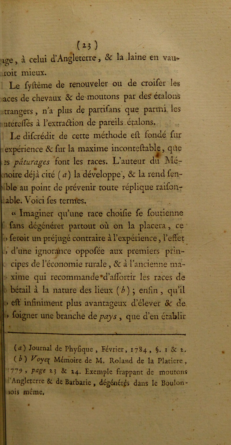 (*5 ) !ge, à celui d’Angleterre, & la laine en vau* .roit mieux. Le fyftème de renouveler ou de croifer les aces de chevaux & dé boutons par des étalons trangers, n’a P1 us de partifans que parmi les ntéreffés à 1 extradion de pareils.étalons. Le difcrédit de cette méthode eft fondé fur expérience & fur la maxime inconteftable, que 2s pâturages font les races. L’auteur du Mé- moire déjà cité ( a ) la développe, & la rend fen- ble au point de prévenir toute réplique raifon- able. \ oici fes termes, « Imaginer qu’une race choifie fe foutienne fans dégénérer partout où on la placera, ce > feroit un préjugé contraire à l’expérience, l’effet > d’une ignorance oppofée aux premiers prin- j cipes de l’économie rurale, & à l’ancienne ma- ■ xirne qui recommande#d’airortir les races de bétail à la nature des lieux ('b) ; enfin, qu’il » eft infiniment plus avantageux d’élever & de > foigner une branche de pays , que d’en établir (û) Journal de PhyGque , Février, 1784, §. 1 & t. ( b ) Voytç Mémoire de M. Roland de la Platiere, '779 > page î-J & 14. Exemple frappant de moutons Angleterre & de Barbarie , dégénérés dans le Boulon- lois meme.