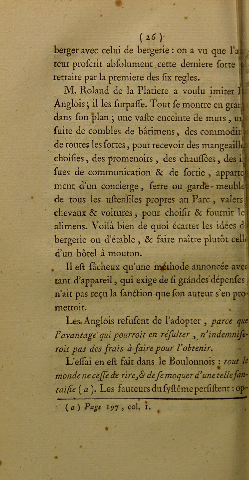 (isy berger avec celui de bergerie : on a vu que F al teur profcrit abfolument cette derniere forte retraite par la première des fîx réglés. M. Roland de la Platiere a voulu imiter 1 Anglois j il les furpaffe. Tout fe montre en grar. dans fon plan 'y une vafte enceinte de murs, uij fuite de combles de bâtimens, des commodit | de toutes les fortes, pour recevoir des mangeaillà choifies, des promenoirs, des chauffées, des i.j fues de communication & de fortie , apparte ment d’un concierge, ferre ou garde-meuble de tous les uftenfiles propres au Parc , valets chevaux & voitures, pour choifîr & fournir letï alimens. Voilà bien de quoi écarter les idées d f bergerie ou d’étable , Sc faire naître plutôt cell j d’un hôtel à mouton. * Il eft fâcheux qu’une méthode annoncée avec tant d’appareil, qui exige de fi grandes'dépenfes. n’ait pas reçu la fanétion que fon auteur s’en pro- mettoit. . 1 Les. Anglois refufent de l’adopter , parce que Vavantage qui pourroït en réfulter 3 îiindemnife- roit pas des frais à faire pour l3obtenir. L’elfai en eft fait dans le Boulonnois : tout le % monde ne cejfe de rire3& de fe moquer d3une tellefan- taifie ( a ). Les fauteurs du fyftême perfiftent :op-