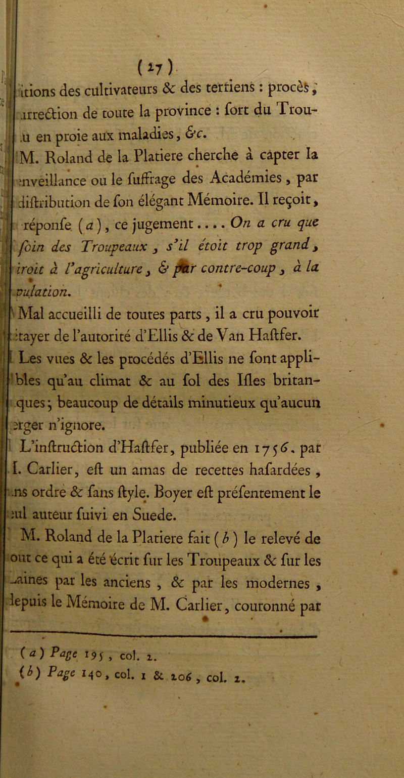 ci (*7) ,[tions des cultivateurs 8c des terriens : procès, arreéhon de toute la province : fort du rrou- i . ;u en proie aux maladies, &c. ;M. Roland de la Platiere cherche à capter la ’nveiliance ou le fuffrage des Académies , par diftribution de fon élégant Mémoire. Il reçoit, réponfe (a), ce jugement On a cru. que foin des Troupeaux 3 s’il étoit trop grand y iroit à l’agriculture 3 & pkr contre-coup 3 à la pu/ation. Mal accueilli de toutes parts , il a cru pouvoir itayer de l’autorité d’Ellis & de Van Haftfer. Les vues 8c les procédés d’Ellis ne font appli- bles qu’au climat 8c au fol des Ifles britan- ques j beaucoup de détails minutieux qu’aucun erger n’ignore. L’inftruction d’Haftfer, publiée en 1756. par I. Carlier, eft un amas de recettes hafardées , .ns ordre 8c fans ftyle. Boyer eft préfentement le îul auteur fuivi en Suede. M. Roland de la Platiere fait ( b ) le relevé de out ce qui a été écrit fur les Troupeaux 8c fur les -.aines par les anciens , 8c par les modernes , lepuis le Mémoire de M. Carlier, couronné par (*) PaSe *95 , col. 1. Page M°» col. 1 5c. io6 , col. 1.