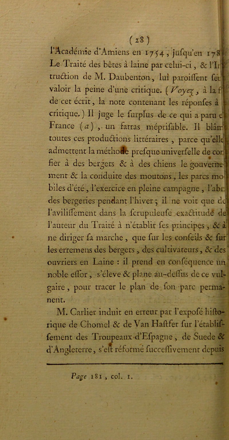; . . Cî8> l’Académie d’Amiens en 1754 , jufqu’en 17Si Le Traité des bêtes à laine par celui-ci, 8c l’Iri truéhon de M. Daubenton, lui paroi dent feii valoir la peine d’une critique. ( Voye.£ ^ à la f jf de cet écrit, la note contenant les répondes à t critique.. ) Il juge le furplus do ce qui a paru Cl France (a) , un fatras méprifable. Il blârrl toutes ces productions littéraires , parce qu’elléfc admettent la métlio Je prefqüe univerfelle de cor fier à des bergers 8c à des chiens le gouverne-1 ment 8c la conduite des moutons, les parcs moj' biles d’été, l’exercice en pleine campagne , l’abri des bergeries pendant l’hiver} il ne voit que de l’aviliiTement dans la fcrupuleufe exaélitudê de l’auteur du Traité à n’établir fes principes , 8c à ne diriger fa marche , que fur les confeiis 8c fur les erremens des bergersclés cultivateurs, 8c des ■ ouvriers en Laine : il prend en conféquence un ‘ noble efïcr, s’élève 8c plane au-deflus de ce vul- gaire , pour tracer le plan de fon parc perma- ‘ nent. M. Carlier induit en erreur par l’expofé hido- rique de Chomel 8c de Van Haftfer fur l’établif- fement des Troupeaux-d’Efpagne , de Suede 8c 4’Angleterre, s’elt réformé fucceffivement depuis