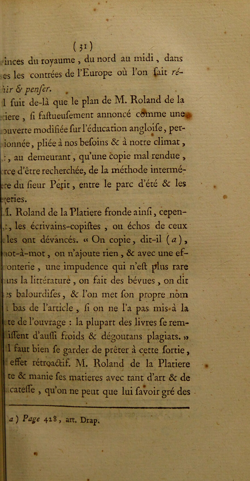 ($0 inccs du royaume , du nord au midi, dans es les contrées de l’Europe où l’on fait ré- hir & penfer. 1 fuit de-la que le plan de M. Roland de la :iere , fi faftueufement annoncé ctfmme une** ouverte modifiée fur l’éducation angloife, per- ionnée, pliée a nos befoins & à notre climat, :, au demeurant, qu’une copie mal rendue , rce d’être recherchée, de la méthode intermé- . re du fieur Pefit, entre le parc d’été & les : ;eries. 1. Roland de laPlatiere fronde ainfi, cepen- les écrivains-copiftes , ou échos de ceux ; les ont dévancés. « On copie, dit-il ( a ), lot-à-mot, on n’ajoute rien , & avec une ef- onterie , une impudence qui n’eft plus rare ms la littérature , on fait des bévues , on dit ;s balourdifes, Ôc l’on met fon propre nom i bas de l’article , fi on ne l’a pas mis à la . te de l’ouvrage : la plupart des livres fe rem- ifient d’aufli froids & dégoutans plagiats. » 1 faut bien fe garder de prêter à cette fortie, effet rétroadif. M. Roland de la Platiere te & manie fes matières avec tant d’art & de catefie , qu’on ne peut que lui favoir gré des a ) Page 418 , art. Drap,