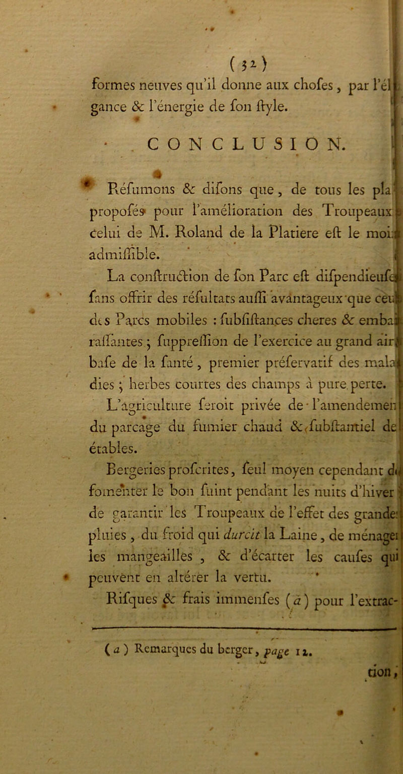 (M> formes neuves qu’il donne aux chofes, par l’éll gance & l'énergie de fon ftyle. CONCLUSION. J Réfumons <Se difons que, de tous les pîa 1 propofé» pour l’amélioration des Troupeaux I celui de M. Roland de la Platiere eft le moi:i âdmiftïble. 1 La conftruétion de fon Parc eft difpendieufei fans offrir des réfultats auftî avantageux que ceui des Parcs mobiles : fubfiftances cheres &c embait raflantes j fupprefïion de l’exercice au grand airft bafe de la fanté, premier préfervatif des malajj dies ; herbes courtes des champs à pure perte. Lagri culture feroit privée de T’amendemen ] du parcage du fumier chaud &<fubftantiel del étables. Bergeries profontes, feul moyen cependant du fomenter le bon fuint pendant les nuits d’hiver | de garantir les T roupeaux de l’effet des grande: l pluies , du froid qui durcit la Laine 5 de ménageil ies mangeailles , & d’écarter les caufes qui: peuvent en altérer la vertu. Rifques ôc frais immenfes ( a ) pour l’extrac- ( a ) Remarques du berger, page i x. taon,