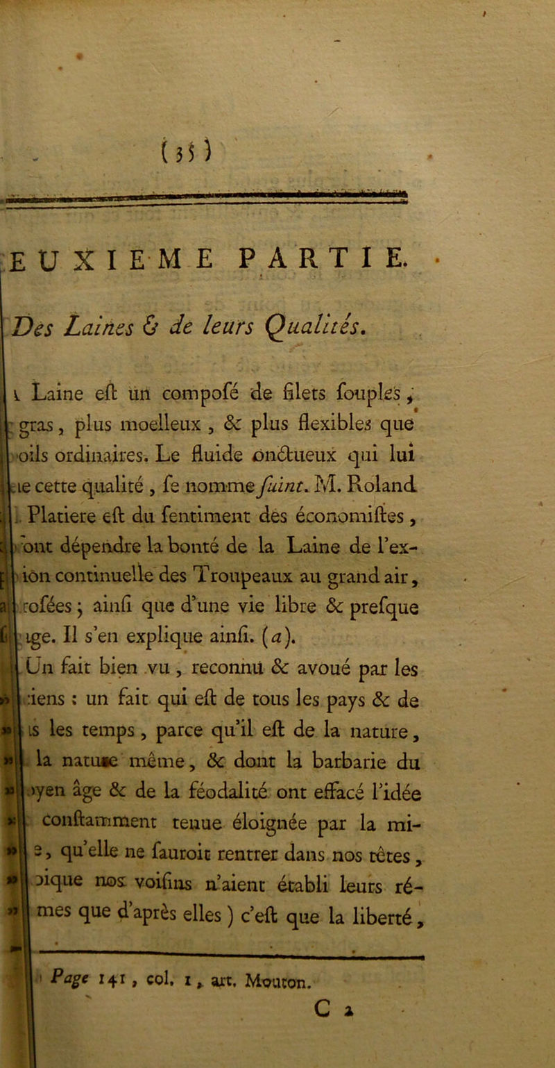 EUXIEME PA R T I E. Des Laines & de leurs Qualités. v Laine efl un compofé de filets Toupies , gras, plus moelleux , & plus flexibles que H oils ordinaires. Le fluide onctueux qui lui ikie cette qualité , fe nomme fuint. M. Roland il Platiere efl; du fentiment des économises, } ■ ont dépendre la bonté de la Laine de l’ex- j ion continuelle des Troupeaux au grand air, ail rofées } ainfi que d’une vie libre & prefque fil ige. Il s’en explique ainfi. (a). Un fait bien vu , reconnu ôc avoué par les » 1 :iens : un fait qui efl de tous les pays & de è| is les temps, parce qu’il efl de la nature, la natu»e même, & dont la barbarie du >yen âge tk de la féodalité ont effacé l’idée *11 conftamment tenue éloignée par la mi- | 2> quelle ne fauroit rentrer dans nos têtes, :>ique nos: voifins n’aient établi leurs ré- mes que d après elles ) c’eft que la liberté, P âge 141 , col, i > art. Mouton.