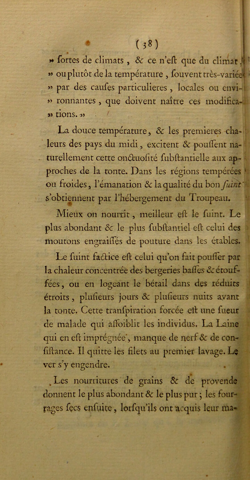 • (}8) *  fortes de climats , 8c ce n’eft que du climat .4 » ou plutôt delà température , fouvent très-variée^ » par des caufes particulières, locales ou envi- : » ronnantes , que doivent naître ces modifica- s» tions. js / La douce température, 8c les premières cha- leurs des pays du midi, excitent & pouffent na- turellement cette oncmofité fubftantielle aux ap- proches de la tonte. Dans les régions tempérées 1 ou froides, l’émanation 8c la qualité du bon fuint' s’obtiennent par l’hébergement du Troupeau. Mieux on nourrit, meilleur eft le fuint. Le plus abondant 8c le plus fubftantiel eft celui des moutons engraiffés de pouture dans les étables. Le fuint faétice eft celui qu’on fait pouffer par la chaleur concentrée des bergeries baffes 8c étouf- fées , ou en logeant le bétail dans des réduits étroits, plufîeurs jours 8c plufleurs nuits ayant la tonte. Cette tranfpiration forcée eft une fueur de malade qui affoiblit les individus. La Laine qui en eft imprégnée”, manque de nerf 8c de con- fiftance. Il quitte les filets au premier lavage. Le ver s’y engendre. . Les nourritures de grains 8c de provende donnent le plus abondant 8c le plus pur ; les four- rages fecs enfuite, lorfqu’ils ont acquis leur rite*