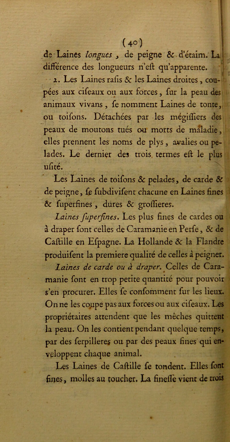 de Laines longues > de peigne & d etaim. La différence des longueurs n’eft qu’apparente. 2. Les Laines rafis & les Laines droites , cou- pées aux cifeaux ou aux forces, fur la peau des animaux vivans , fe nomment Laines de tonte, ou toifons. Détachées par les mégifllers des peaux de moutons tués ou morts de maladie, elles prennent les noms de plys , avalies ou pe- lades. Le dernier des trois, termes eft le plus ufîté. Les Laines de toifons & pelades, de carde & de peigne, fe fubdivifent chacune en Laines fines & fuperfines , dures & groflieres. Laines fuperfines. Les plus fines de cardes ou a draper font celles de Caramanie en Perfe, & de Caftille en Efpagne. La Hollande & la Flandre produifent la première qualité de celles à peigner. Laines de carde ou à draper. Celles de Cara- manie font en trop petite quantité pour pouvoir s’en procurer. Elles fe confomment fur les lieux. On ne les co,upe pas aux forces ou aux cifeaux. Les propriétaires attendent que les mèches quittent la peau. On les contient pendant quelque temps, par des ferpilleres ou par des peaux fines qui en- veloppent chaque animal. Les Laines de Caftille fe tondent. Elles font fiues, molles au toucher. La finefle vient de trois