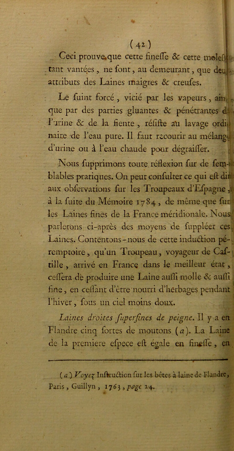 Ceci prouvewque cette fineflè ôc cette molefi tant vantées , ne font, au demeurant, que deu( - attributs des Laines maigres Ôc creufes. Le fuint forcé , vicié par les vapeurs, ain - que par des parties gluantes ôc pénétrantes dit - l’urine Ôc de la fiente , réfifte au lavage ordû naire de l’eau pure. Il faut recourir au mélangn d’urine ou à l’eau chaude pour dégrailfer. Nous fupprimons toute réflexion fur de fem-) ■ blables pratiques. On peut confulter ce qui ejt dit : aux obfervations fur les Troupeaux d’Efpagne à la fuite du Mémoire 1784 , de même que fuel les Laines fines de la France méridionale. Nous» parlerons ci-après des moyens de fuppléer ces Laines. Contentons-nous de cette induétion pé-. remptoire, qu’un Troupeau, voyageur de Caf- tille , arrivé en France dans le meilleur état, ceflèra dè produire une Laine aufli molle ôc aulfi i fine, en ceflant d’être nourri d’herbages pendant l’hiver, fous un ciel moins doux. Laines droites fuperfines de peigne. Il y a en Flandre cinq fortes de moutons ( a). La Laine de la première efpece efl: égale en finale, en ( a ) Voye% Inftruâicn fur les betes à laine de Flandre, Paris, Guillyn , 1763, poge x\.