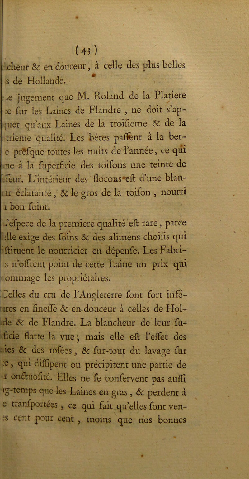 cheur 8c en douceur, à celle des plus belles s de Hollande. jq jugement que M. Pcoland de la Platiere :e fur les Laines de Flandre , ne doit s ap- [uer qu’aux Laines de la troifieme 8c de la trieme qualité. Les bêtes paffent à la ber- e prëfque toutes les nuits de l’année, ce qiii ne à la fuperficie des toifons une teinte de leur. L’intérieur des flocons'eft d’une blan- îr éclatante, 8c le gros de la toifon , nourri î bon fuint. Tefpece de la première qualité eft rare, parce die exige des foins 8c des alimens choilis qui ftituent le nourricier en dépenfe. Les Fabri- s n’offrent point de cette Laine un prix qui ommage les propriétaires. Telles du cru de l’Angleterre font fort infé- ires en fineflè 8c en douceur à celles de FIol- de 8c de Flandre. La blancheur de leur fu- ficie flatte la vue; mais elle eft l’effet des ies & des rofées, 8c fur-tout du lavage fur :e, qui diflipent ou précipitent une partie de r onéhiofité. Elles ne fe confervent pas aufli ig-temps que les Laines en gras , 8c perdent à e tranfportées , ce qui fait qu’elles font ven- :s cçnt pour cent , moins que nos bonnes