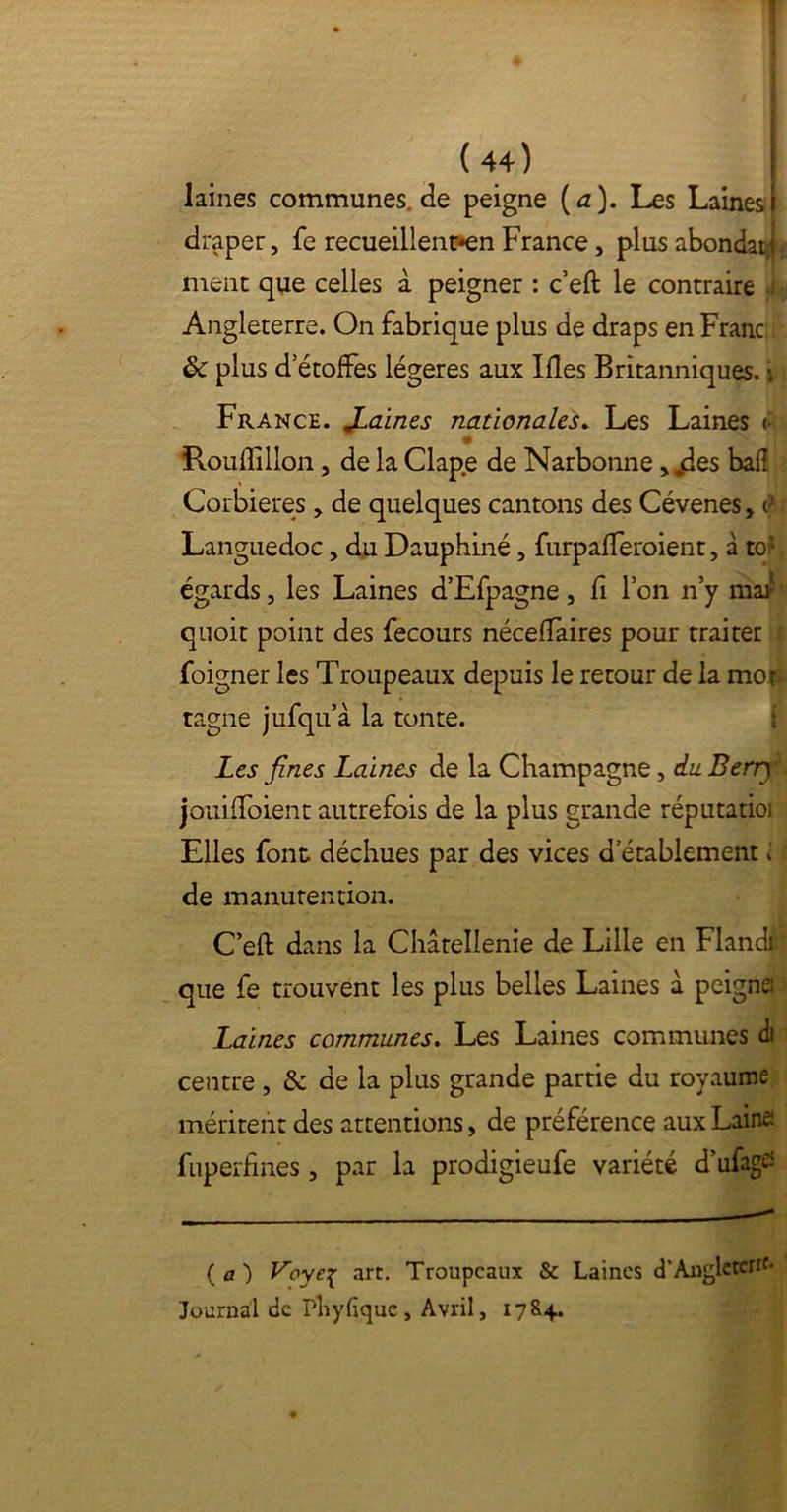 laines communes.de peigne ( a). Les Laines I draper, fe recueillent-en France, plus abondarj. ment que celles à peigner : c’eft le contraire 1 Angleterre. On fabrique plus de draps en Franc plus d étoffés légères aux Ifles Britanniques, i France. JLaines nationales. Les Laines (• îlouflillon, de la Clape de Narbonne > jdes bafî Corbieres > de quelques cantons des Cévenes, i>. ; Languedoc, du Dauphiné, furpafferoient, à toJ égards, les Laines d’Efpagne , fî l’on n’y mar quoit point des fecours néceffaires pour traiter foigner les Troupeaux depuis le retour de la mor* tagne jufqu’à la tonte. Les fines Laines de la Champagne, du Berry jouiffoient autrefois de la plus grande réputatioi Elles font déchues par des vices d etablement i de manutention. C’efb dans la Châtellenie de Lille en Flandi ' que fe trouvent les plus belles Laines à peigne Laines communes. Les Laines communes à centre , & de la plus grande partie du royaume méritent des attentions > de préférence aux Laine: fuperfines , par la prodigieufe variété d’ufagtf (a) Voye£ art. Troupeaux & Laines d'Angleterre- Journal de Phyfique, Avril, 17&4.
