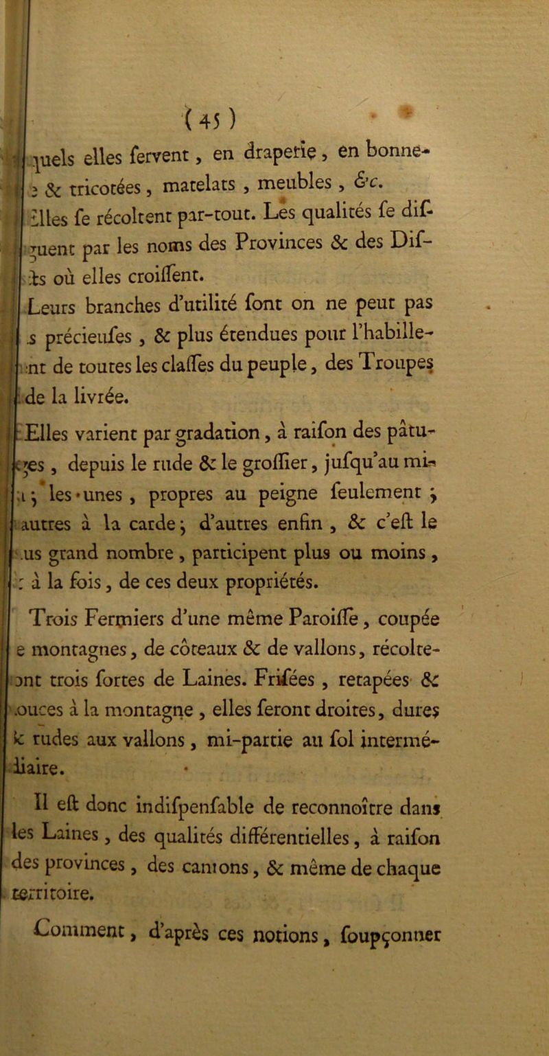 }uels elles fervent, en draperie , en bonne- 3 de tricotées, matelats , meubles , &c. IWos fe récoltent par-tout. Les qualités fe dif- ruent par les noms des Provinces & des Dif- bs où elles croilTent. Leurs branches d’utilité font on ne peut pas .s précieufes , & plus étendues pour l’habille- nt de toutes les clafles du peuple, des Troupes de la livrée. Elles varient par gradation, à raifon des patu- c$es , depuis le rude & le grofîier, jufqu’au mh ;ij les-unes, propres au peigne feulement ’y autres à la carde} d’autres enfin , ôc c’eft le us grand nombre , participent plus ou moins, : à la fois, de ces deux propriétés. Trois Fermiers d’une même Paroifîe, coupée e montagnes, de coteaux & de vallons, récolte- ont trois fortes de Laines. Frifées , retapées de .ouces à la montagne , elles feront droites, dures k rudes aux vallons, mi-partie ail fol intermé- diaire. Il eft donc indifpenfable de reconnoître dans les Laines, des qualités différentielles, à raifon des provinces, des canions, & même de chaque territoire. Comment, d’après ces notions, foupçonner