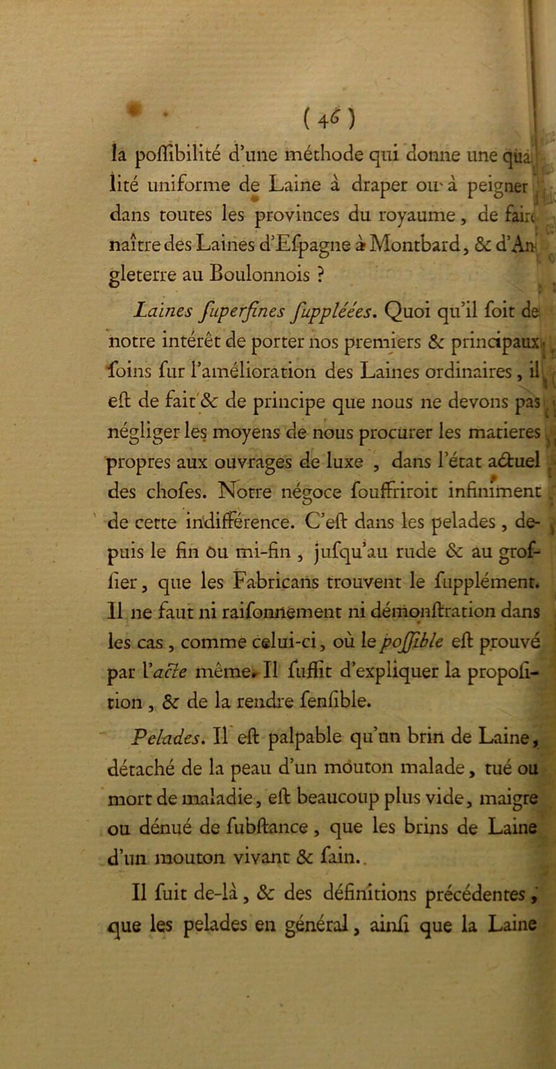 ? * • (40 là pofîîbilité d’une méthode qui donne uneqùâi lité uniforme de Laine à draper ou' à peigner dans toutes les provinces du royaume, de faire naître des Laines d’Efpagne a Montbard, & d’An- gleterre au Boulonnois ? Laines fuperfines fuppléées. Quoi qu’il foit de notre intérêt de porter nos premiers principaux -f foins fur l’amélioration des Laines ordinaires, il, eft de fait & de principe que nous ne devons pasl « négliger les moyens de nous procurer les matières}. propres aux ouvrages de luxe , dans l’état aétuel p des chofes. Notre négoce fouffriroit infiniment ; de cette indifférence. C’efi: dans les pelades , de- ) puis le fin ôu mi-fin , jufqu’au rude & au grof- lier, que les Fabricans trouvent le fupplémenn 11 ne faut ni raifonnement ni démonftration dans les cas , comme celui-ci, où le pojjible efi prouvé par Xacle même. Il fuffit d’expliquer la propofi- cion , Sz de la rendre fenfible. Pelades. Il eft palpable qu’un brin de Laine, détaché de la peau d’un mouton malade, tué ou mort de maladie, efi: beaucoup plus vide, maigre ou dénué de fubftance, que les brins de Laine d’un mouton vivant & fain.. Il fuit de-la, & des définitions précédentes , que les pelades en général, ainfi que la Laine