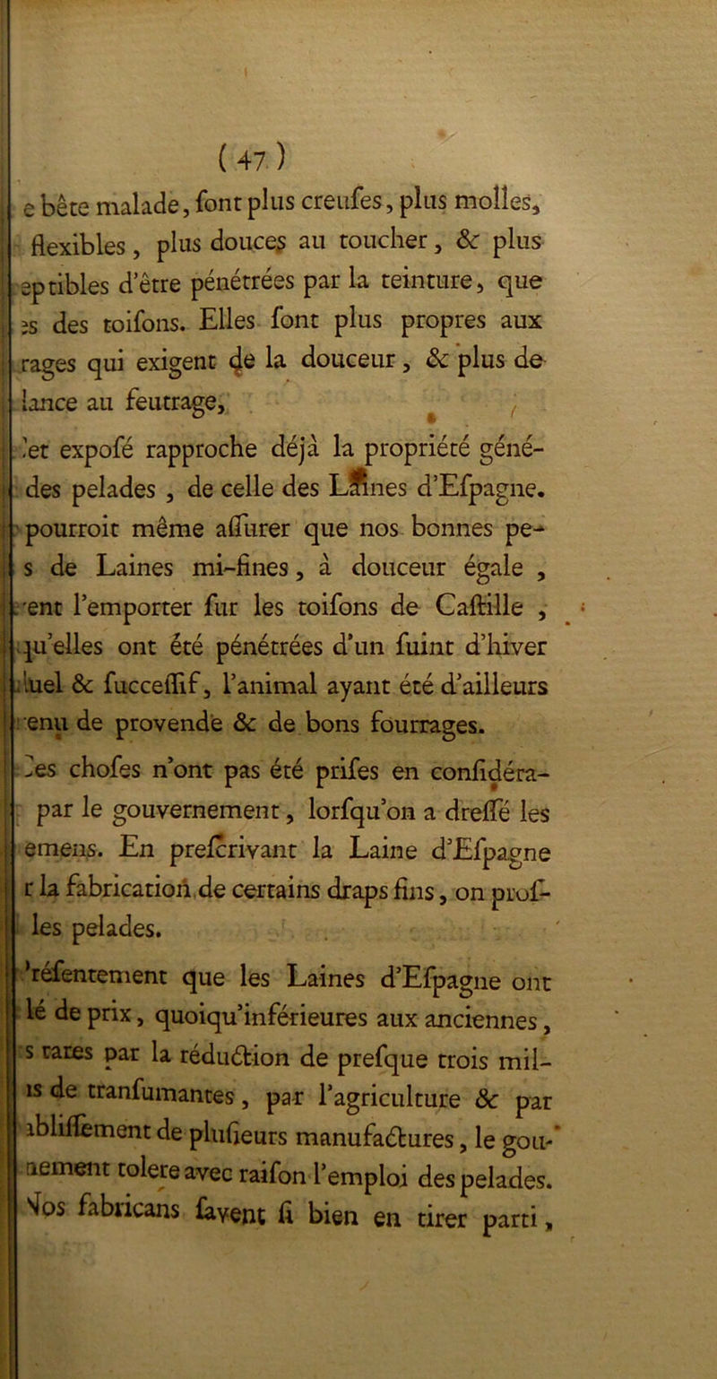 ( 47 ) [. e bête malade, font plus creufes, plus molles, flexibles, plus douces au toucher, & plus [ eptibles d’être pénétrées par la teinture, que , îs des toifons. Elles font plus propres aux | rages qui exigent de la douceur, & plus de i lance au feutrage, ) ; 'et expofé rapproche déjà la propriété géné- 1 des pelades , de celle des Llines d’Efpagne. i pourroit même aflurer que nos bonnes pe- | s de Laines mi-fines, à douceur égale , i ; ent l’emporter fur les toifons de Caftille , j qu’elles ont été pénétrées d’un fuint d’hiver ! duel & fucceflif, l’animal ayant été d’ailleurs enu de provende &c de bons fourrages. des chofes n’ont pas été prifes en confidéra- par le gouvernement, lorfqu on a dreflTé les | emens. En prelcrivant la Laine d’Efpagne r la fabrication de certains draps fins, on prof- ies pelades. refentement que les Laines d’Efpagne ont lé de prix, quoiqu’inférieures aux anciennes, s rares par la réduétion de prefque trois mii- îs de tranfumantes, par l’agriculture & par îbliflèment de plufieurs manufactures, le gou- || afiment toléré avec raifon l’emploi des pelades. : 4os fabiicans lavent fi bien en tirer parti,