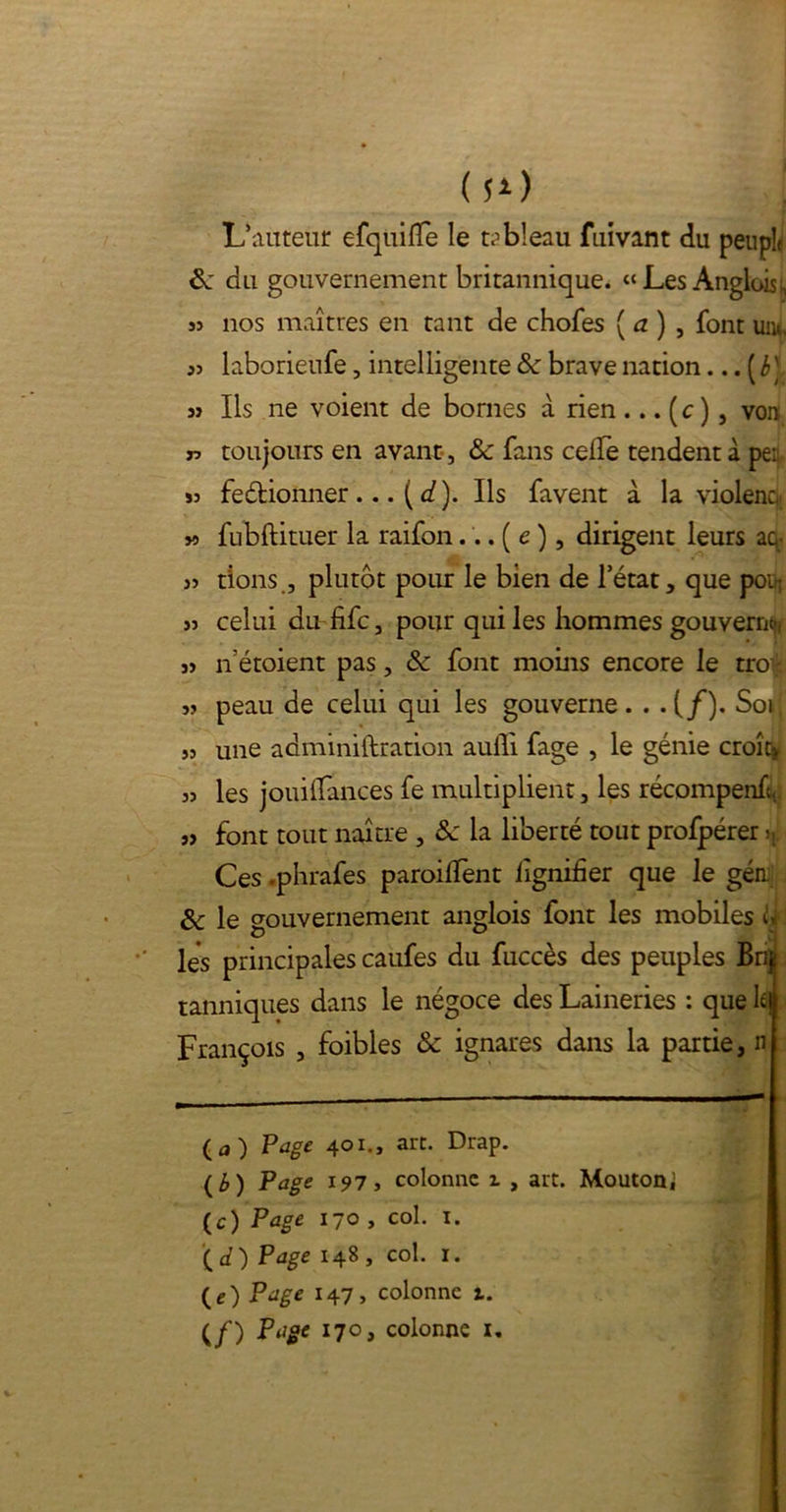 (s*) L’auteur efquifTe le tableau fuivant du peuple 8c du gouvernement britannique. «Les Anglois, 3î nos maîtres en tant de chofes ( a ) , font uiu, 33 laborieufe, intelligente 8c brave nation... ( b' 3j Ils ne voient de bornes à rien ... (c ), von 33 toujours en avant, 8c fans celle tendent à pei 33 fe&ionner ... ( d). Ils favent à la violent, » fubftituer la raifondirigent leurs aq: 33 dons , plutôt pour le bien de l’état, que poir 33 celui du fifc, pour qui les hommes gouverne;, 33 n' etoient pas, 8c font moins encore le troijt 33 peau de celui qui les gouverne. . . (/). Soi; 33 une adminiftration auili fage , le génie croît» 33 les jouiHances fe multiplient, les récompenL 33 font tout naître , 8c la liberté tout profpérer >i; Ces .phrafes parodient lignifier que le gén. 8c le gouvernement anglois font les mobiles U les principales caufes du fuccès des peuples Br$ tanniques dans le négoce des Laineries : que lej François , foibles 8c ignares dans la partie, n (a) Page 401., art. Drap. (b) Page 197, colonne 1 , art. Mouton; (c) Page 170 , col. 1. '{d) Page 148 , col. 1. (e) Page 147, colonne t. ( f ) Page 170, colonne 1,