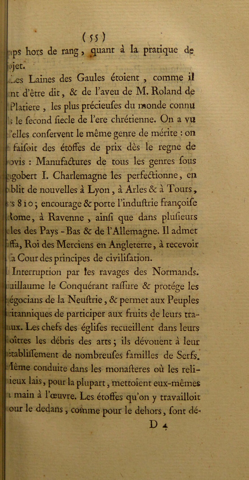 ips hors de rang, quant à la pratique de «jet. ly-s Laines des Gaules étoient , comme il nt detre dit, & de l’aveu de M. Roland de Platiere , les plus précieufes du monde connu ; le fécond fiecle de l’ere chrétienne. On a vu elles confervent le même genre de mérite : on faifoit des étoffes de prix dès le régné de Dvis : Manufa&ures de tous les genres fous ! tgobert I. Charlemagne les perfedionne, en blit de nouvelles à Lyon , à Arles 8c a Tours, :s 81 o • encourage & porte l’induftrie françoife tome, a Ravenne , ainfi que dans plufieurs . les des Pays - Bas & de l’Allemagne. Il admet ffa, Roi des Merciens en Angleterre, à recevoir a Cour des principes de civilifation. Interruption par les ravages des Normands, uillaume le Conquérant raflùre 8c protège les égocians de la Neuftrie, 8c permet aux Peuples ritanniques de participer aux fruits de leurs tra- lux. Les chefs des églifes recueillent dans leurs oîtres les débris des arts ; ils dévouent à leur itabliffement de nombreufes familles de Serfs, lême conduite dans les monafteres où les reli- ieux lais, pour la plupart, mettoient eux-mêmes i main a 1 œuvre. Les étoffes qu’on y travailloit our le dedans, comme pour le dehors, font dé- * D A.