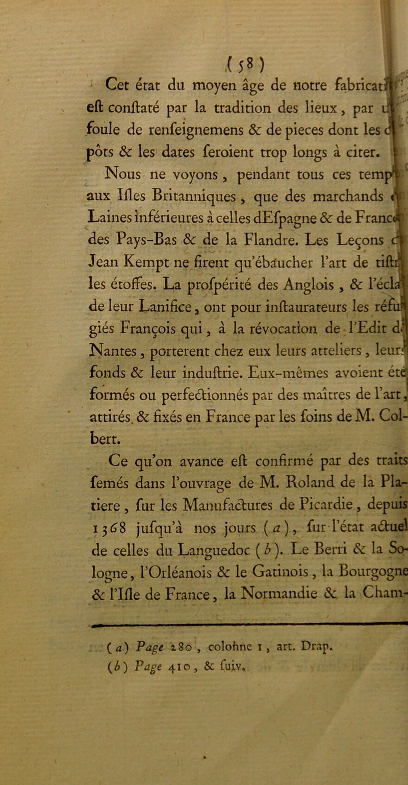 ra .( î « ) 1 Cet état du moyen âge de notre fabricat eft conftaté par la tradition des lieux, par foule de renfeignemens 8c de pièces dont les pots 8c les dates feroient trop longs à citer. Nous ne voyons , pendant tous ces tem aux Ifles Britanniques , que des marchands Laines inférieures à celles dEfpagne 8c de Franc des Pays-Bas 8c de la Flandre. Les Leçons Jean Kempt ne firent qu’ébaucher l’art de tift les étoffes. La profpérité des Anglois , 8c lecl; de leur Lanifice, ont pour inftaurateurs les réfi giés François qui, à la révocation de l’Edit dl Nantes, portèrent chez eux leurs atteliers, leur fonds 8c leur induftrie. Eux-mêmes avoient été formés ou perfectionnés par des maîtres de l’art, attirés. & fixés en France par les foins de M. Col- bert. Ce qu’on avance eft confirmé par des traits femés dans l’ouvrage de M. Roland de la Pla- tiere , fur les Manufactures de Picardie, depuis i 3 8 jufqu’à nos jours (*z), fur l’état aétuel de celles du Languedoc [b). Le Berri 8c la So- logne, l’Orléanois 8c le Gatinois, la Bourgogne 8c l’Ifle de France, la Normandie <Sc la Cham- ( a) Page 180 , colohne i, art. Drap. {b ) Page 410, & fuÜY.